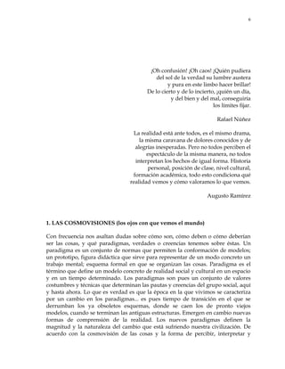6
¡Oh confusión! ¡Oh caos! ¡Quién pudiera
del sol de la verdad su lumbre austera
y pura en este limbo hacer brillar!
De lo cierto y de lo incierto, ¡quién un día,
y del bien y del mal, conseguiría
los límites fijar.
Rafael Núñez
La realidad está ante todos, es el mismo drama,
la misma caravana de dolores conocidos y de
alegrías inesperadas. Pero no todos perciben el
espectáculo de la misma manera, no todos
interpretan los hechos de igual forma. Historia
personal, posición de clase, nivel cultural,
formación académica, todo esto condiciona qué
realidad vemos y cómo valoramos lo que vemos.
Augusto Ramírez
1. LAS COSMOVISIONES (los ojos con que vemos el mundo)
Con frecuencia nos asaltan dudas sobre cómo son, cómo deben o cómo deberían
ser las cosas, y qué paradigmas, verdades o creencias tenemos sobre éstas. Un
paradigma es un conjunto de normas que permiten la conformación de modelos;
un prototipo, figura didáctica que sirve para representar de un modo concreto un
trabajo mental; esquema formal en que se organizan las cosas. Paradigma es el
término que define un modelo concreto de realidad social y cultural en un espacio
y en un tiempo determinado. Los paradigmas son pues un conjunto de valores
costumbres y técnicas que determinan las pautas y creencias del grupo social, aquí
y hasta ahora. Lo que es verdad es que la época en la que vivimos se caracteriza
por un cambio en los paradigmas... es pues tiempo de transición en el que se
derrumban los ya obsoletos esquemas, donde se caen los de pronto viejos
modelos, cuando se terminan las antiguas estructuras. Emergen en cambio nuevas
formas de comprensión de la realidad. Los nuevos paradigmas definen la
magnitud y la naturaleza del cambio que está sufriendo nuestra civilización. De
acuerdo con la cosmovisión de las cosas y la forma de percibir, interpretar y
 