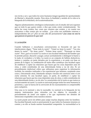 60
nos invita a ser y que todos los seres humanos tengan igualdad de oportunidades
de libertad y desarrollo creador. Para otros, la finalidad y sentido de la vida es la
búsqueda de la felicidad y de la autorrealización.
Algunos planteamientos ontológicos (relacionados con el estudio del ser) suponen
que no todo lo que quiere existir, o dice que existe, existe verdaderamente. No
todas las cosas existen; hay cosas que creemos que existen, y en cuanto nos
acercamos a ellas vemos que no existen. ¿Las cosas son realidades externas e
independientes del yo? ¿Son un más allá del pensamiento? ¡Las cosas no son lo
que parecen ni parecen lo que son!
5. LA RAZÓN
Cuando hablamos o escuchamos conversaciones es frecuente oír que los
interlocutores digan: ―Tiene toda la razón‖. ―Usted no tiene la razón‖. ―Los dos
tienen la razón‖. ―No tiene razón‖. ―Fulano tiene razón‖. ―Perencejo no tiene
razón‖. Pero ¿qué es la razón? La razón es una facultad intelectual del hombre que
le permite pensar, discurrir y juzgar, actuar acertadamente o distinguir lo bueno y
lo malo, lo verdadero y lo falso. La razón es un conjunto de hábitos deductivos,
tanteos y cautelas, en parte dictados por la experiencia y en parte con base en
pautas de la lógica. La combinación de todos ellos constituye una facultad capaz
de establecer o captar las relaciones que hacen que las cosas dependan unas de
otras, y estén constituidas de una determinada forma y no de otra. Es un
procedimiento intelectual crítico que utilizamos para organizar la información
recibida, los estudios realizados o las experiencias que tenemos, aceptando unas
cosas y descartando otras, intentando siempre vincular mis creencias entre sí con
cierta armonía. Es una facultad capaz, en parte, de establecer o captar las
relaciones que hacen que las cosas dependan unas de otras, y estén constituidas de
una determinada forma y no de otra. Lo característico de la razón es que nunca es
exclusivamente mi razón. La razón es universal porque todos los seres humanos la
poseemos, y que la fuerza de la convicción de los razonamientos es comprensible
para cualquiera.
Una cosa es lo racional y otra lo razonable. Lo racional es la búsqueda de los
mejores instrumentos para vérnoslas con los objetos; lo razonable, el
procedimiento de tratar con sujetos a los que suponemos tan dotados de
intenciones respetables como nosotros mismos.
La razón puede servir de árbitro para zanjar muchas disputas entre los hombres.
Esa facultad llamada razón es precisamente lo que todos los humanos tenemos en
común y en ello se funda nuestra humanidad compartida. La racionalidad es la
 