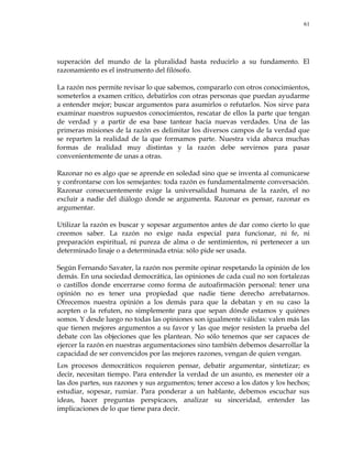 61
superación del mundo de la pluralidad hasta reducirlo a su fundamento. El
razonamiento es el instrumento del filósofo.
La razón nos permite revisar lo que sabemos, compararlo con otros conocimientos,
someterlos a examen crítico, debatirlos con otras personas que puedan ayudarme
a entender mejor; buscar argumentos para asumirlos o refutarlos. Nos sirve para
examinar nuestros supuestos conocimientos, rescatar de ellos la parte que tengan
de verdad y a partir de esa base tantear hacia nuevas verdades. Una de las
primeras misiones de la razón es delimitar los diversos campos de la verdad que
se reparten la realidad de la que formamos parte. Nuestra vida abarca muchas
formas de realidad muy distintas y la razón debe servirnos para pasar
convenientemente de unas a otras.
Razonar no es algo que se aprende en soledad sino que se inventa al comunicarse
y confrontarse con los semejantes: toda razón es fundamentalmente conversación.
Razonar consecuentemente exige la universalidad humana de la razón, el no
excluir a nadie del diálogo donde se argumenta. Razonar es pensar, razonar es
argumentar.
Utilizar la razón es buscar y sopesar argumentos antes de dar como cierto lo que
creemos saber. La razón no exige nada especial para funcionar, ni fe, ni
preparación espiritual, ni pureza de alma o de sentimientos, ni pertenecer a un
determinado linaje o a determinada etnia: sólo pide ser usada.
Según Fernando Savater, la razón nos permite opinar respetando la opinión de los
demás. En una sociedad democrática, las opiniones de cada cual no son fortalezas
o castillos donde encerrarse como forma de autoafirmación personal: tener una
opinión no es tener una propiedad que nadie tiene derecho arrebatarnos.
Ofrecemos nuestra opinión a los demás para que la debatan y en su caso la
acepten o la refuten, no simplemente para que sepan dónde estamos y quiénes
somos. Y desde luego no todas las opiniones son igualmente válidas: valen más las
que tienen mejores argumentos a su favor y las que mejor resisten la prueba del
debate con las objeciones que les plantean. No sólo tenemos que ser capaces de
ejercer la razón en nuestras argumentaciones sino también debemos desarrollar la
capacidad de ser convencidos por las mejores razones, vengan de quien vengan.
Los procesos democráticos requieren pensar, debatir argumentar, sintetizar; es
decir, necesitan tiempo. Para entender la verdad de un asunto, es menester oír a
las dos partes, sus razones y sus argumentos; tener acceso a los datos y los hechos;
estudiar, sopesar, rumiar. Para ponderar a un hablante, debemos escuchar sus
ideas, hacer preguntas perspicaces, analizar su sinceridad, entender las
implicaciones de lo que tiene para decir.
 