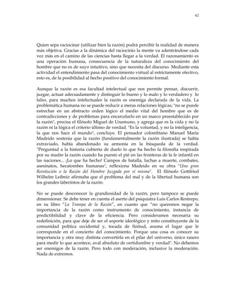 62
Quien sepa raciocinar (utilizar bien la razón) podrá percibir la realidad de manera
más objetiva. Gracias a la dinámica del raciocinio la mente va adentrándose cada
vez más en el camino de las ciencias hasta llegar a la verdad. El razonamiento es
una operación humana, consecuencia de la naturaleza del conocimiento del
hombre que no es de suyo intuitivo, sino que necesita del discurso. Mediante esta
actividad el entendimiento pasa del conocimiento virtual al estrictamente efectivo,
esto es, de la posibilidad al hecho positivo del conocimiento formal.
Aunque la razón es esa facultad intelectual que nos permite pensar, discurrir,
juzgar, actuar adecuadamente y distinguir lo bueno y lo malo y lo verdadero y lo
falso, para muchos intelectuales la razón es enemiga declarada de la vida. La
problemática humana no se puede reducir a meras relaciones lógicas; "no se puede
estrechar en un abstracto orden lógico el medio vital del hombre que es de
contradicciones y de problemas para encarcelarlo en un marco preestablecido por
la razón", precisa el filósofo Miguel de Unamuno, y agrega que es la vida y no la
razón ni la lógica el criterio último de verdad. "Es la voluntad, y no la inteligencia,
la que nos hace el mundo", concluye. El pensador colombiano Manuel María
Madeido sostenía que la razón (fundamentalmente la razón ilustrada) se había
extraviado, había abandonado su armonía en la búsqueda de la verdad.
"Preguntad a la historia cubierta de duelo lo que ha hecho la filosofía inspirada
por su madre la razón cuando ha puesto el pié en las fronteras de la fe infantil en
las naciones... ¡Lo que ha hecho! Campos de batalla, luchas a muerte, combates,
asesinatos, hecatombes humanas", reflexiona Madeido en su obra "Una gran
Revolución o la Razón del Hombre Juzgada por sí misma". El filósofo Gottfried
Wilhelm Leibniz afirmaba que el problema del mal y de la libertad humana son
los grandes laberintos de la razón.
No se puede desconocer la grandiosidad de la razón, pero tampoco se puede
dimensionar. Se debe tener en cuenta el aserto del psiquiatra Luis Carlos Restrepo,
en su libro ―La Trampa de la Razón‖, en cuanto que ―no queremos negar la
importancia de la razón como instrumento de conocimiento, instancia de
predictibilidad y clave de la eficiencia. Pero consideramos necesaria su
redefinición, para que deje de ser el soporte ideológico y mito constituyente de la
comunidad política occidental y, tocada de finitud, asuma el lugar que le
corresponde en el concierto del conocimiento. Porque una cosa es conocer su
importancia y otra muy distinta convertirla en el pilar del universo, único rasero
para medir lo que acontece, aval absoluto de certidumbre y verdad". No debemos
ser enemigos de la razón. Pero todo con moderación, inclusive la moderación.
Nada de extremos.
 
