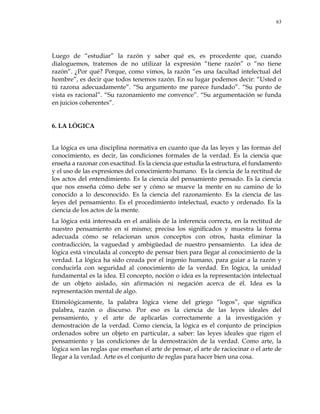 63
Luego de ―estudiar‖ la razón y saber qué es, es procedente que, cuando
dialoguemos, tratemos de no utilizar la expresión ―tiene razón‖ o ―no tiene
razón‖. ¿Por qué? Porque, como vimos, la razón ―es una facultad intelectual del
hombre‖, es decir que todos tenemos razón. En su lugar podemos decir: ―Usted o
tú razona adecuadamente‖. ―Su argumento me parece fundado‖. ―Su punto de
vista es racional‖. ―Su razonamiento me convence‖. ―Su argumentación se funda
en juicios coherentes‖.
6. LA LÓGICA
La lógica es una disciplina normativa en cuanto que da las leyes y las formas del
conocimiento, es decir, las condiciones formales de la verdad. Es la ciencia que
enseña a razonar con exactitud. Es la ciencia que estudia la estructura, el fundamento
y el uso de las expresiones del conocimiento humano. Es la ciencia de la rectitud de
los actos del entendimiento. Es la ciencia del pensamiento pensado. Es la ciencia
que nos enseña cómo debe ser y cómo se mueve la mente en su camino de lo
conocido a lo desconocido. Es la ciencia del razonamiento. Es la ciencia de las
leyes del pensamiento. Es el procedimiento intelectual, exacto y ordenado. Es la
ciencia de los actos de la mente.
La lógica está interesada en el análisis de la inferencia correcta, en la rectitud de
nuestro pensamiento en sí mismo; precisa los significados y muestra la forma
adecuada cómo se relacionan unos conceptos con otros, hasta eliminar la
contradicción, la vaguedad y ambigüedad de nuestro pensamiento. La idea de
lógica está vinculada al concepto de pensar bien para llegar al conocimiento de la
verdad. La lógica ha sido creada por el ingenio humano, para guiar a la razón y
conducirla con seguridad al conocimiento de la verdad. En lógica, la unidad
fundamental es la idea. El concepto, noción o idea es la representación intelectual
de un objeto aislado, sin afirmación ni negación acerca de él. Idea es la
representación mental de algo.
Etimológicamente, la palabra lógica viene del griego ―logos‖, que significa
palabra, razón o discurso. Por eso es la ciencia de las leyes ideales del
pensamiento, y el arte de aplicarlas correctamente a la investigación y
demostración de la verdad. Como ciencia, la lógica es el conjunto de principios
ordenados sobre un objeto en particular, a saber: las leyes ideales que rigen el
pensamiento y las condiciones de la demostración de la verdad. Como arte, la
lógica son las reglas que enseñan el arte de pensar, el arte de raciocinar o el arte de
llegar a la verdad. Arte es el conjunto de reglas para hacer bien una cosa.
 