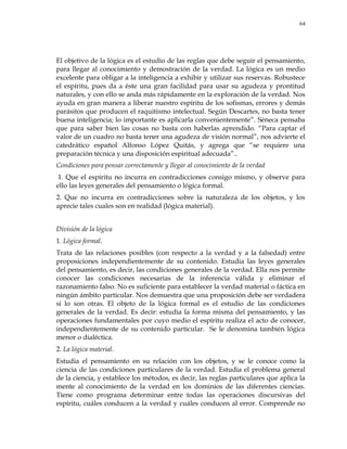 64
El objetivo de la lógica es el estudio de las reglas que debe seguir el pensamiento,
para llegar al conocimiento y demostración de la verdad. La lógica es un medio
excelente para obligar a la inteligencia a exhibir y utilizar sus reservas. Robustece
el espíritu, pues da a éste una gran facilidad para usar su agudeza y prontitud
naturales, y con ello se anda más rápidamente en la exploración de la verdad. Nos
ayuda en gran manera a liberar nuestro espíritu de los sofismas, errores y demás
parásitos que producen el raquitismo intelectual. Según Descartes, no basta tener
buena inteligencia; lo importante es aplicarla convenientemente‖. Séneca pensaba
que para saber bien las cosas no basta con haberlas aprendido. ―Para captar el
valor de un cuadro no basta tener una agudeza de visión normal‖, nos advierte el
catedrático español Alfonso López Quitás, y agrega que ―se requiere una
preparación técnica y una disposición espiritual adecuada‖..
Condiciones para pensar correctamente y llegar al conocimiento de la verdad
1. Que el espíritu no incurra en contradicciones consigo mismo, y observe para
ello las leyes generales del pensamiento o lógica formal.
2. Que no incurra en contradicciones sobre la naturaleza de los objetos, y los
aprecie tales cuales son en realidad (lógica material).
División de la lógica
1. Lógica formal.
Trata de las relaciones posibles (con respecto a la verdad y a la falsedad) entre
proposiciones independientemente de su contenido. Estudia las leyes generales
del pensamiento, es decir, las condiciones generales de la verdad. Ella nos permite
conocer las condiciones necesarias de la inferencia válida y eliminar el
razonamiento falso. No es suficiente para establecer la verdad material o fáctica en
ningún ámbito particular. Nos demuestra que una proposición debe ser verdadera
si lo son otras. El objeto de la lógica formal es el estudio de las condiciones
generales de la verdad. Es decir: estudia la forma misma del pensamiento, y las
operaciones fundamentales por cuyo medio el espíritu realiza el acto de conocer,
independientemente de su contenido particular. Se le denomina también lógica
menor o dialéctica.
2. La lógica material.
Estudia el pensamiento en su relación con los objetos, y se le conoce como la
ciencia de las condiciones particulares de la verdad. Estudia el problema general
de la ciencia, y establece los métodos, es decir, las reglas particulares que aplica la
mente al conocimiento de la verdad en los dominios de las diferentes ciencias.
Tiene como programa determinar entre todas las operaciones discursivas del
espíritu, cuáles conducen a la verdad y cuáles conducen al error. Comprende no
 