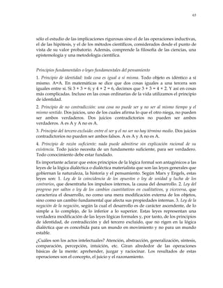 65
sólo el estudio de las implicaciones rigurosas sino el de las operaciones inductivas,
el de las hipótesis, y el de los métodos científicos, considerados desde el punto de
vista de su valor probatorio. Además, comprende la filosofía de las ciencias, una
epistemología y una metodología científica.
Principios fundamentales o leyes fundamentales del pensamiento
1. Principio de identidad: toda cosa es igual a sí misma. Todo objeto es idéntico a sí
mismo. A=A. En matemáticas se dice que dos cosas iguales a una tercera son
iguales entre sí. Si 3 + 3 = 6; y 4 + 2 = 6, decimos que 3 + 3 = 4 + 2. Y así en cosas
más complicadas. Incluso en las cosas ordinarias de la vida utilizamos el principio
de identidad.
2. Principio de no contradicción: una cosa no puede ser y no ser al mismo tiempo y el
mismo sentido. Dos juicios, uno de los cuales afirma lo que el otro niega, no pueden
ser ambos verdaderos. Dos juicios contradictorios no pueden ser ambos
verdaderos. A es A y A no es A.
3. Principio del tercero excluido: entre el ser y el no ser no hay término medio. Dos juicios
contradictorios no pueden ser ambos falsos. A es A y A no es A.
4. Principio de razón suficiente: nada puede admitirse sin explicación racional de su
existencia. Todo juicio necesita de un fundamento suficiente, para ser verdadero.
Todo conocimiento debe estar fundado.
Es importante aclarar que estos principios de la lógica formal son antagónicos a las
leyes de la lógica dialéctica o dialéctica materialista que son las leyes generales que
gobiernan la naturaleza, la historia y el pensamiento. Según Marx y Engels, estas
leyes son: 1. Ley de la coincidencia de los opuestos o ley de unidad y lucha de los
contrarios, que desentraña los impulsos internos, la causa del desarrollo. 2. Ley del
progreso por saltos o ley de los cambios cuantitativos en cualitativos, y viceversa, que
caracteriza el desarrollo, no como una mera modificación externa de los objetos,
sino como un cambio fundamental que afecta sus propiedades internas. 3. Ley de la
negación de la negación, según la cual el desarrollo es de carácter ascendente, de lo
simple a lo complejo, de lo inferior a lo superior. Estas leyes representan una
verdadera modificación de las leyes lógicas formales y, por tanto, de los principios
de identidad, de contradicción y del tercero excluido, que no rigen en la lógica
dialéctica que es concebida para un mundo en movimiento y no para un mundo
estable.
¿Cuáles son los actos intelectuales? Atención, abstracción, generalización, síntesis,
comparación, percepción, intuición, etc. Giran alrededor de las operaciones
básicas de la mente: aprehender, juzgar y raciocinar. Los resultados de estas
operaciones son el concepto, el juicio y el razonamiento.
 