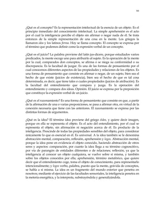 66
¿Qué es el concepto? Es la representación intelectual de la esencia de un objeto. Es el
principio inmediato del conocimiento intelectual. La simple aprehensión es el acto
por el cual la inteligencia percibe el objeto sin afirmar o negar nada de él. Se trata
entonces de la simple representación de una cosa en la mente. Los griegos la
llamaron idea y los latinos forma. Hoy se llama concepto. El concepto se expresa por
el término que podemos definir como la expresión verbal de un concepto.
¿Qué es el juicio? La palabra proviene del latín jus-dicere, porque estudiados varios
predicados, la mente escoge uno para atribuirlo al sujeto. Es la operación de la mente
por la cual, comparados don conceptos, se afirma o se niega su conformidad o su
discrepancia. Es la facultad de juzgar. Es una de las formas de pensamiento por el
cual conocemos diferentes aspectos de las propiedades y relaciones de los objetos. Es
una forma de pensamiento que consiste en afirmar o negar, de un sujeto, bien sea el
hecho de que existe (juicios de existencia), bien sea el hecho de que es tal cosa
determinada, es decir, que tiene tales o cuales propiedades (juicios de atribución). Es
la facultad del entendimiento que compara y juzga. Es la operación del
entendimiento y compara dos ideas. Opinión. El juicio se expresa por la preposición
que constituye la expresión verbal de un juicio.
¿Qué es el razonamiento? Es una forma de pensamiento que consiste en que, a partir
de la afirmación de una o varias preposiciones, se pasa a afirmar otra, en virtud de la
conexión necesaria que tiene con las anteriores. El razonamiento se expresa por las
distintas formas de argumentos.
¿Qué es la idea? El término idea proviene del griego éidos, y quiere decir imagen,
porque en ella se representa el objeto. Es el acto del entendimiento, por el cual se
representa el objeto, sin afirmación ni negación acerca de él. Es producto de la
inteligencia. Prescinde de todas las propiedades sensibles del objeto, para considerar
únicamente lo que es esencial en él. Es universal. A la idea también se le denomina
abstracción mental, comparación, reflexión, aprehensión y logos. Abstracción mental,
porque la idea pone en evidencia el objeto conocido, haciendo abstracción de otros
seres y aspectos: comparación, por cuanto la idea llega a su término cognoscitivo,
por vía de parangón de entidades diferentes o de relaciones; reflexión, ya que la
inteligencia al conocer un objeto cualquiera, se vuelve sobre sí misma, y también
sobre los objetos conocidos por ella; aprehensión, término metafórico, que quiere
decir que el entendimiento coge, toma el objeto de conocimiento, para representarlo
intencionalmente; y logos verbo, palabra, puesto que la mente, grávida de conceptos,
se habla a sí misma. La idea es un fragmento del mundo exterior que penetra en
nosotros; mediante el ejercicio de las facultades sensoriales, la inteligencia penetra en
la metería energética, y la interpreta, substrayéndola y generalizándola.
 