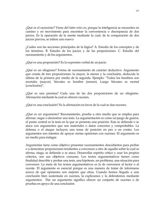 67
¿Qué es el raciocinio? Viene del latín ratio-cio, porque la inteligencia se encuentra en
camino y en movimiento para encontrar la conveniencia o discrepancia de dos
juicios. Es la operación de la mente mediante la cual, de la comparación de dos
juicios previos, se infiere uno nuevo.
¿Cuáles son las secciones principales de la lógica? A. Estudio de los conceptos y de
los términos. B. Estudio de los juicios y de las proposiciones. C. Estudio del
razonamiento y de los argumentos.
¿Qué es una proposición? Es la expresión verbal de un juicio.
¿Qué es un silogismo? Forma de razonamiento de carácter deductivo. Argumento
que consta de tres proposiciones: la mayor, la menor y la conclusión, deducida la
última de la primera por medio de la segunda. Ejemplo: ―Todos los hombres son
mortales (mayor). Sócrates es hombre (menor). Luego Sócrates es mortal
(conclusión)‖.
¿Qué es una premisa? Cada una de las dos proposiciones de un silogismo.
Afirmación mediante la cual se ofrecen razones.
¿Qué es una conclusión? Es la afirmación en favor de la cual se dan razones.
¿Qué es un argumento? Razonamiento, prueba u otro medio que se emplea para
afirmar, negar o demostrar una tesis. La argumentación es como un juego de guerra:
el punto central es la tesis en la que se presenta una posición. Esta se defiende o se
ataca con argumentos que son materiales o datos concretos y comprobables. La
defensa o el ataque incluyen una toma de posición en pro o en contra. Los
argumentos son intentos de apoyar ciertas opiniones con razones. El argumento es
un medio para indagar.
Argumentar tiene como objetivo presentar razonamientos descubiertos para probar
o a demostrar proposiciones tendientes a convencer a otro de aquello sobre lo cual se
afirma, niega, se defiende o se ataca. Desarrollar espíritu crítico y usar los propios
criterios, son sus objetivos comunes. Los textos argumentativos tienen como
finalidad describir y probar una tesis, una hipótesis, un problema, una situación para
convencer. La meta de los textos argumentativos es la de convencer al lector o al
oyente. El argumento es esencial porque es una manera de tratar de informarse
acerca de qué opiniones son mejores que otras. Cuando hemos llegado a una
conclusión bien sustentada en razones, la explicamos y la defendemos mediante
argumentos. Dar un argumento significa ofrecer un conjunto de razones o de
pruebas en apoyo de una conclusión.
 