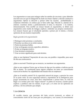 68
Los argumentos se usan para indagar sobre los méritos de una tesis y para defender
una tesis una vez que la indagación ha dado sus frutos. Opinar y discutir conducen a
argumentar. Opinar es discurrir y pensar sobre las razones, probabilidades o
conjeturas referentes a la certeza que se tiene sobre algo. Discutir es, además de lo
anterior, examinar atenta y particularmente el tema, la situación o la materia,
minuciosamente. Para escribir un ensayo basado en argumentos, se deben usar
argumentos como medio de indagar, explicar y defender sus propias conclusiones.
Los ensayos buscan que el estudiante aprenda a pensar por sí mismo, a formar
opiniones de una manera responsable.
Reglas generales de la argumentación
1 Distinguir entre premisas y conclusión.
2 Presentar sus ideas en un orden natural.
3. Partir de premisas fiables.
4. Usar un lenguaje concreto, específico, definitivo.
5. Evitar un lenguaje emotivo.
6. Usar términos consistentes.
7. Usar un único significado para cada término.
¿Qué es una hipótesis? Suposición de una cosa, sea posible o imposible, para sacar
de ella una consecuencia.
¿Qué es una tesis? Posición que se enuncia y se mantiene con argumentos.
¿Qué es una conjetura? Juicio que se forma de algo por las señales o indicios que de
ello se tienen. "Es aventurado hacer alguna conjetura sin tener un conocimiento
exacto de los hechos. Su culpabilidad está basada sólo en conjeturas".
¿Qué es el sentido común? Es la capacidad natural de juzgar y apreciar las cosas
en su justo valor. Es una capacidad natural y espontánea de la inteligencia para
juzgar rectamente las cosas. Nos lleva naturalmente a pensar bien, en vista de
llegar a la verdad, pero esta ―lógica natural‖ es pobre en recursos, cuando quiere
explicar y justificar ante los demás, el por qué y el cómo de las opiniones de
profesa, o de las actitudes que adopta.
7. LA CIENCIA
El vocablo ciencia, que proviene del latín scientia (conocer), se refiere al
conocimiento cierto de las cosas por sus principios y sus causas; al conocimiento
 