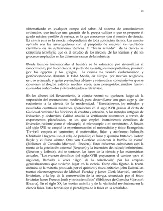 69
sistematizado en cualquier campo del saber. Al sistema de conocimientos
ordenados, que incluye una garantía de la propia validez o que se propone el
grado máximo posible de certeza, es lo que conocemos con el nombre de ciencia.
La ciencia pura es la ciencia independiente de toda aplicación técnica. Las ciencias
aplicadas son las investigaciones con el propósito de emplear los resultados
científicos en las aplicaciones técnicas. El ―brazo armado‖ de la ciencia se
denomina tecnología, que es el estudio de los medios, de las técnicas y de los
procesos empleados en las diferentes ramas de la industria.
Desde tiempos inmemoriales el hombre se ha esforzado por sistematizar el
conocimiento, por hacer ciencia. A partir de los antiguos mesopotámicos, pasando
por los egipcios y los griegos, la ciencia ha venido evolucionando y
perfeccionándose. Durante la Edad Media, en Europa, por motivos religiosos,
estuvo estancada, y quien pretendiera obtener y sistematizar conocimientos que se
opusieran al dogma católico, muchas veces, eran perseguidos; muchos fueron
quemados o ahorcados y otros obligados a retractarse.
En los albores del Renacimiento, la ciencia retomó su quehacer, luego de la
superación del oscurantismo medieval, para desarrollarse con gran auge y dar
nacimiento a la ciencia de la modernidad. ―Esencialmente, los métodos y
resultados científicos modernos aparecieron en el siglo XVII gracias al éxito de
Galileo al combinar las funciones de erudito y artesano. A los métodos antiguos de
inducción y deducción, Galileo añadió la verificación sistemática a través de
experimentos planificados, en los que empleó instrumentos científicos de
invención reciente como el telescopio, el microscopio o el termómetro. A finales
del siglo XVII se amplió la experimentación: el matemático y físico Evangelista
Torricelli empleó el barómetro; el matemático, físico y astrónomo holandés
Christiaan Huygens usó el reloj de péndulo; el físico y químico británico Robert
Boyle y el físico alemán Otto von Guericke utilizaron la bomba de vacío‖
(Biblioteca de Consulta Microsoft Encarta). Estos esfuerzos culminaron con la
teoría de la gravitación universal (Newton) y la invención del cálculo infinitesimal
(Newton y Leibniz). Así se sentaron las bases de la ciencia y las matemáticas
actuales. ―Los avances científicos del siglo XVIII prepararon el camino para el
siguiente, llamado a veces ―siglo de la correlación‖ por las amplias
generalizaciones que tuvieron lugar en la ciencia. Entre ellas figuran la teoría
atómica de la materia postulada por el químico y físico británico John Dalton, las
teorías electromagnéticas de Michael Faraday y James Clerk Maxwell, también
británicos, o la ley de la conservación de la energía, enunciada por el físico
británico James Prescott Joule y otros científicos‖ (Biblioteca de Consulta Microsoft
Encarta). En el siglo XX, las teorías cuántica y de la relatividad revolucionaron la
ciencia física. Estas teorías son el paradigma de la física en la actualidad.
 