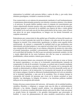 7
sistematizar la realidad, cada persona define y opina de ellas, y, por ende, tiene
distintos paradigmas, verdades o creencias de éstas.
Una cosmovisión es un sistema de pensamiento mediante el cual fundamentamos
o sustentamos determinadas posturas con relación a nosotros mismos, a los demás
y al universo. Se puede definir también como el conjunto de conocimientos que
vamos adquiriendo durante nuestra vida, que configuran en cada uno de nosotros
la imagen general o universal de la realidad; una especie de idea o visión global
del mundo, en la cual cada una de las ideas particulares de las cosas, como si fuera
una pieza de un gran rompecabezas, se integra con las demás formando un
conjunto armonioso.
Entendemos por cosmovisión la idea global que el hombre se forma del mundo en
que vive, la cual le permite dar razón de sí mismo y de cada uno de los seres que
integran su mundo. Una cosmovisión, igualmente, se define como aquella forma
estructurada de conocer y comprender la realidad total en que predomina una
determinada actividad psíquica y una especial actividad vital. Una cosmovisión es
una concepción del cosmos que, en un sistema coherente de puntos de vista sobre
el mundo (naturaleza, sociedad y pensamiento), influye de manera fundamental
en la actividad del hombre. Es ella la que nos permite encontrarle sentido a la fría
y muda objetividad de los seres humanos; por ella las cosas se convierten en
posibilidades, cobran sentido e interés para nosotros.
Todas las personas tienen una concepción del mundo, sólo que en unas se forma
de manera espontánea y en otras se va formando conscientemente, tratando de
comprender la vida de la sociedad y la propia, su actitud ante el mundo mediante
el estudio de las ciencias concretas y la filosofía. El carácter de la concepción del
mundo es determinado en última instancia por el nivel de desarrollo social, por el
estado de la ciencia y de la instrucción. La concepción del mundo de un hombre
de la época antigua o feudal se diferencia fundamentalmente de la de un miembro
de la sociedad capitalista, y más aun de la socialista. Pero al mismo tiempo la
concepción del mundo de personas que viven en la misma sociedad es muy
distinta. Las ideologías, la religión, la ciencia y las doctrinas políticas también
influyen en la concepción del mundo.
Existen diversas cosmovisiones del universo, del mundo o de la realidad (estética,
científica, filosófica y religiosa), y aunque cada una de ellas es suficientemente
diferente a las demás, ninguna puede aislarse. Los planteamientos sobre el
hombre y el universo resultan diferentes desde cada una de ellas. Cada una posee
su propia forma de responder a los grandes interrogantes que preocupan al
hombre. A veces los planteamientos de estos modelos cosmovisivos están de
 