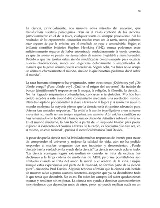 70
La ciencia, principalmente, nos muestra otras miradas del universo, que
transforman nuestros paradigmas. Pero en el vasto contexto de las ciencias,
particularmente en el de la física, cualquier teoría es siempre provisional. Así los
resultados de los experimentos concuerden muchas veces con la teoría, nunca podremos
estar seguros de que la próxima vez el resultado no vaya a contradecirla. Según el
brillante científico británico Stephen Hawking (1942), nunca podremos estar
suficientemente seguros de haber encontrado verdaderamente la teoría correcta,
ya que las teorías no pueden ser demostrables de manera irrefutable e incontrovertible.
Debido a que las teorías están siendo modificadas continuamente para explicar
nuevas observaciones, nunca son digeridas debidamente o simplificadas de
manera que la gente común pueda entenderlas. Según Bohr, ―la física no se ocupa
de cómo es efectivamente el mundo, sino de lo que nosotros podemos decir sobre
el mundo‖.
La raza humana siempre se ha preguntado, entre otras cosas: ¿Quién soy yo? ¿De
dónde vengo? ¿Para dónde voy? ¿Cuál es el origen del universo? Ha tratado de
buscar (¿inútilmente?) respuestas en la magia, la religión, la filosofía, la ciencia…
No ha logrado respuestas contundentes, concretas e irrefutables. Muchos han
creído acceder a este insondable conocimiento mediante una revelación mística.
Otros han optado por encontrar la clave a través de la lógica y la razón. En nuestro
mundo moderno, la mayoría piensa que la ciencia sería el camino adecuado para
obtener tan ansiadas respuestas. ―La vedad a la que los investigadores creen acercarse
una y otra vez resulta ser una imagen engañosa, una quimera. Aún así, los científicos no
han renunciado con facilidad a buscar una explicación definitiva sobre el universo.
En el mundo moderno, lo han hecho a partir de un supuesto básico: para poder
explicar la existencia del cosmos a través de la razón, es necesario que éste sea, en
sí mismo, un ente racional‖, precisa el científico británico Paul Davies.
A pesar de que la ciencia nos ha brindado muchas respuestas de interés para tratar
de comprender el universo y mejorar la calidad de vida, aún no ha podido
responder a muchas preguntas que nos inquietan y desconciertan. ¿Puede
descubrirse la verdad con la ayuda de la ciencia? La ciencia no puede aclarar todo.
―La ciencia consigue logros extraordinarios cuando se trata de explicar los
electrones o la larga cadena de moléculas de ADN, pero sus posibilidades son
limitadas cuando se trata del amor, la moral o el sentido de la vida. Porque
aunque estas experiencias son parte de la realidad, no forman parte de la ciencia
pura‖, cuestiona Paul Davies. Algunos teóricos afirman que la ciencia está herida
de muerte: salvo algunos asuntos concretos, aseguran que ya ha descubierto todo
lo que tenía que descubrir. No es así. En todos los campos del saber quedan zonas
oscuras y senderos sin explorar. La ciencia nos ayuda a dominar acontecimientos
mostrándonos que dependen unos de otros, pero no puede explicar nada en un
 