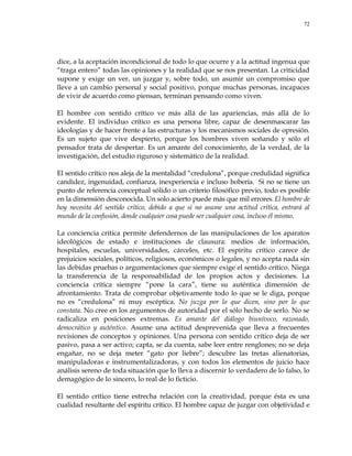 72
dice, a la aceptación incondicional de todo lo que ocurre y a la actitud ingenua que
―traga entero‖ todas las opiniones y la realidad que se nos presentan. La criticidad
supone y exige un ver, un juzgar y, sobre todo, un asumir un compromiso que
lleve a un cambio personal y social positivo, porque muchas personas, incapaces
de vivir de acuerdo como piensan, terminan pensando como viven.
El hombre con sentido crítico ve más allá de las apariencias, más allá de lo
evidente. El individuo crítico es una persona libre, capaz de desenmascarar las
ideologías y de hacer frente a las estructuras y los mecanismos sociales de opresión.
Es un sujeto que vive despierto, porque los hombres viven soñando y sólo el
pensador trata de despertar. Es un amante del conocimiento, de la verdad, de la
investigación, del estudio riguroso y sistemático de la realidad.
El sentido crítico nos aleja de la mentalidad ―credulona‖, porque credulidad significa
candidez, ingenuidad, confianza, inexperiencia e incluso bobería. Si no se tiene un
punto de referencia conceptual sólido o un criterio filosófico previo, todo es posible
en la dimensión desconocida. Un solo acierto puede más que mil errores. El hombre de
hoy necesita del sentido crítico, debido a que si no asume una actitud crítica, entrará al
mundo de la confusión, donde cualquier cosa puede ser cualquier cosa, incluso él mismo.
La conciencia crítica permite defendernos de las manipulaciones de los aparatos
ideológicos de estado e instituciones de clausura: medios de información,
hospitales, escuelas, universidades, cárceles, etc. El espíritu crítico carece de
prejuicios sociales, políticos, religiosos, económicos o legales, y no acepta nada sin
las debidas pruebas o argumentaciones que siempre exige el sentido crítico. Niega
la transferencia de la responsabilidad de los propios actos y decisiones. La
conciencia crítica siempre ―pone la cara‖, tiene su auténtica dimensión de
afrontamiento. Trata de comprobar objetivamente todo lo que se le diga, porque
no es ―credulona‖ ni muy escéptica. No juzga por lo que dicen, sino por lo que
constata. No cree en los argumentos de autoridad por el sólo hecho de serlo. No se
radicaliza en posiciones extremas. Es amante del diálogo biunívoco, razonado,
democrático y auténtico. Asume una actitud desprevenida que lleva a frecuentes
revisiones de conceptos y opiniones. Una persona con sentido crítico deja de ser
pasivo, pasa a ser activo; capta, se da cuenta, sabe leer entre renglones; no se deja
engañar, no se deja meter ―gato por liebre‖; descubre las tretas alienatorias,
manipuladoras e instrumentalizadoras, y con todos los elementos de juicio hace
análisis sereno de toda situación que lo lleva a discernir lo verdadero de lo falso, lo
demagógico de lo sincero, lo real de lo ficticio.
El sentido crítico tiene estrecha relación con la creatividad, porque ésta es una
cualidad resultante del espíritu crítico. El hombre capaz de juzgar con objetividad e
 