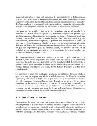73
independencia sobre el valor y el sentido de los acontecimientos y de las cosas en
general, tiene la disposición requerida para buscar soluciones innovadoras, críticas.
La comprensión crítica del pasado permite interpretar sin compromisos el presente y
diseñar modelos y programas diferentes para un futuro nuevo. La criticidad produce
insatisfacción con lo ya experimentado que no conduce a la solución de los problemas.
Una persona con sentido crítico es un ser auténtico, vive en el mundo de la
autenticidad. Autenticidad (congruencia y sinceridad) significa en primer lugar
que las expresiones, las decisiones, la conducta, los gestos y los ademanes de una
persona concuerdan con su vivencia interior (con sus sentimientos y sus
pensamientos). En un nivel superior, la persona dice lo que siente y piensa, es
sincera y no finge, la persona está abierta a sus propios sentimientos y vivencias.
Se abre a los demás, les manifiesta sus sentimientos e ideas, al menos en la medida
en que son importantes para su vivencia actual, se muestra tal como es en
realidad, se comporta con naturalidad, es transparente. La autenticidad es una
posibilidad de estar y asumir la vida.
Ser auténtico significa tener una actitud crítica que todo lo cuestiona y lo
desinstala, una actitud inquisitiva que desea saber las causas y las conexiones
racionales de todo. Esto nos permitirá superar la cotidianidad, la monotonía, la
rutina: colocar entre paréntesis lo dado, dudar moderada y racionalmente de la
bondad de todo lo existente. Esto es una forma distinta de asumir la vida y tener
criterio propio.
Ser auténtico es establecer sin lugar a dudas su identidad; es decir, se establece
que es lo que se supone ser, cierta y definitivamente. En filosofía, auténtico
significa que un ser es, o llega a ser, lo que verdadera y radicalmente es, cuando
no está enajenado. Como en algunos casos la enajenación es uno de los rasgos
esenciales de la existencia humana, el no ser sí mismo, esa enajenación, se
convierte en uno de los caracteres del auténtico ser. La autenticidad es el modo
propio y concreto que cada uno tiene de ejercer y desarrollar sus dimensiones y
valores de persona humana. Ser auténtico es ser uno mismo.
9. LA CONCEPCIÓN DEL MUNDO
Es un sistema de ideas, conceptos y representaciones sobre el mundo circundante.
Se designa así a la manera en que el hombre entiende y explica su existencia en el
mundo desde los puntos de vista individual e histórico. En el amplio sentido de la
palabra abarca el conjunto de todas las concepciones del hombre sobre la realidad
en torno a concepciones filosóficas, políticas, sociales, éticas, científicas, estéticas,
 