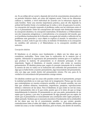 74
etc. Es un reflejo del ser social y depende del nivel de conocimientos alcanzados en
un período histórico dado, así como del régimen social. Varía en las diferentes
culturas y, también, a nivel individual de acuerdo con la estructura síquica de
cada hombre. Tiene una enorme importancia práctica, pues de ella depende la
actitud del hombre frente a la realidad que le rodea y sirve de guía para la acción.
La concepción del mundo responde al problema cuáles son las relaciones entre el
ser y el pensamiento. Entre las concepciones del mundo más destacadas tenemos
la concepción idealista y la concepción materialista. El Idealismo y el Materialismo
son dos respuestas antagónicas y contradictorias a la concepción del mundo, que
es el problema fundamental de la filosofía, encargada del estudio o reflexión de los
problemas más generales y cuyo objeto es explicar el mundo, la naturaleza y el
hombre, es decir, todo lo que nos rodea, la realidad. El Idealismo es la concepción
no científica del universo y el Materialismo es la concepción científica del
universo.
Concepción idealista
El Idealismo es el sistema cuyo fundamento y objeto son las ideas que se
consideran realizables. Tiene como base la explicación de la materia por el
espíritu. Afirmando la supremacía del pensamiento sostiene que es el espíritu el
que produce la materia. El pensamiento es el elemento principal, el más
importante. Según el Idealismo, el mundo exterior sólo existe en nuestros
pensamientos. El idealista piensa que, según el concepto inmanente de la verdad,
la esencia de ésta no radica en la realización del contenido del pensamiento con
algo que se halla frente a nuestro pensamiento, algo trascendente del pensamiento,
sino con algo que reside dentro del pensamiento mismo. Por eso, para él, la
verdad es la concordancia del pensamiento consigo mismo.
Un idealista sostiene que las cosas sólo pueden existir en el pensamiento, porque
la realidad percibida no es más que fruto de la imaginación. Piensa que los seres
que contemplamos en nuestra existencia sensible, en el mundo sensible, nos son
más que sombras efímeras, transitorias, imperfectas, pasajeras, reproducciones
ínfimas e inferiores de las ideas. Para el Idealismo, lo que existe no son las cosas,
sino el pensamiento; éste es lo que existe, puesto que es lo único de que yo tengo
inmediatamente la intuición. El pensamiento es, por una parte, pensamiento de un
sujeto que lo piensa; y por otra, es pensamiento de algo pensado por ese sujeto; de
modo que el pensamiento es esencialmente una correlación entre sujeto pensante y
objeto pensado. Sostiene que es necesario encontrar el fundamento de la certidumbre
de los datos que nos da el conocimiento sensible, ya que existen grandes
contradicciones entre el saber del objeto y el objeto mismo. El idealista afirma que
existen las cosas y se dan verdades absolutas, pero no fuera, sino dentro de nosotros,
 
