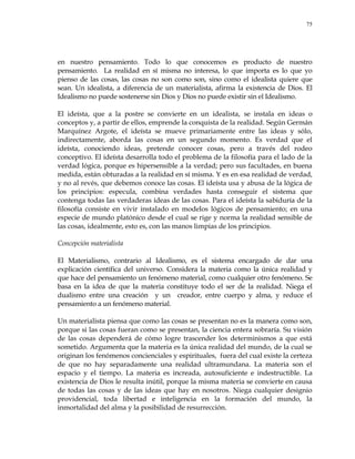 75
en nuestro pensamiento. Todo lo que conocemos es producto de nuestro
pensamiento. La realidad en sí misma no interesa, lo que importa es lo que yo
pienso de las cosas, las cosas no son como son, sino como el idealista quiere que
sean. Un idealista, a diferencia de un materialista, afirma la existencia de Dios. El
Idealismo no puede sostenerse sin Dios y Dios no puede existir sin el Idealismo.
El ideísta, que a la postre se convierte en un idealista, se instala en ideas o
conceptos y, a partir de ellos, emprende la conquista de la realidad. Según Germán
Marquínez Argote, el ideísta se mueve primariamente entre las ideas y sólo,
indirectamente, aborda las cosas en un segundo momento. Es verdad que el
ideísta, conociendo ideas, pretende conocer cosas, pero a través del rodeo
conceptivo. El ideísta desarrolla todo el problema de la filosofía para el lado de la
verdad lógica, porque es hipersensible a la verdad; pero sus facultades, en buena
medida, están obturadas a la realidad en sí misma. Y es en esa realidad de verdad,
y no al revés, que debemos conoce las cosas. El ideísta usa y abusa de la lógica de
los principios: especula, combina verdades hasta conseguir el sistema que
contenga todas las verdaderas ideas de las cosas. Para el ideísta la sabiduría de la
filosofía consiste en vivir instalado en modelos lógicos de pensamiento; en una
especie de mundo platónico desde el cual se rige y norma la realidad sensible de
las cosas, idealmente, esto es, con las manos limpias de los principios.
Concepción materialista
El Materialismo, contrario al Idealismo, es el sistema encargado de dar una
explicación científica del universo. Considera la materia como la única realidad y
que hace del pensamiento un fenómeno material, como cualquier otro fenómeno. Se
basa en la idea de que la materia constituye todo el ser de la realidad. Niega el
dualismo entre una creación y un creador, entre cuerpo y alma, y reduce el
pensamiento a un fenómeno material.
Un materialista piensa que como las cosas se presentan no es la manera como son,
porque si las cosas fueran como se presentan, la ciencia entera sobraría. Su visión
de las cosas dependerá de cómo logre trascender los determinismos a que está
sometido. Argumenta que la materia es la única realidad del mundo, de la cual se
originan los fenómenos concienciales y espirituales, fuera del cual existe la certeza
de que no hay separadamente una realidad ultramundana. La materia son el
espacio y el tiempo. La materia es increada, autosuficiente e indestructible. La
existencia de Dios le resulta inútil, porque la misma materia se convierte en causa
de todas las cosas y de las ideas que hay en nosotros. Niega cualquier designio
providencial, toda libertad e inteligencia en la formación del mundo, la
inmortalidad del alma y la posibilidad de resurrección.
 