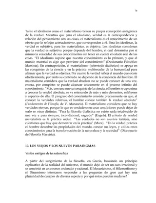 76
Tanto el idealismo como el materialismo tienen su propia concepción antagónica
de la verdad. Mientras que para el idealismo, verdad es la correspondencia y
relación del pensamiento con las cosas, el materialismo es el conocimiento de un
objeto que lo reflejan acertadamente, que corresponden a él. Para los idealistas, la
verdad es subjetiva; para los materialistas, es objetiva. Los idealistas consideran
que la verdad es subjetiva porque depende del hombre, el cual determina por sí
mismo la veracidad de sus conocimientos sin tener en cuenta el estado real de las
cosas. ―El idealismo supone que nuestro conocimiento es lo primero, y que el
mundo material es algo que proviene del conocimiento‖ (Diccionario Filosófico
Marxista). En contraposición, el materialismo (sobretodo dialéctico) se apoya en
las conquistas de la ciencia y en la práctica multisecular de la humanidad para
afirmar que la verdad es objetiva. Por cuanto la verdad refleja el mundo que existe
objetivamente, por tanto su contenido no depende de la conciencia del hombre. El
materialismo considera que la verdad absoluta no se puede conocer de una vez,
entera, por completo: se puede alcanzar únicamente en el proceso infinito del
conocimiento. ―Más, con una nueva conquista de la ciencia, el hombre se aproxima
a conocer la verdad absoluta, se va enterando de más y más elementos, eslabones
y aspectos de ella. El progreso del conocimiento consiste precisamente en que, al
conocer la verdades relativas, el hombre conoce también la verdad absoluta‖
(Fundamentos de Filosofía, de V. Afanaseis). El materialismo considera que no hay
verdades eternas, porque lo que es verdadero en unas condiciones puede dejar de
serlo en otras distintas. ―Para la filosofía dialéctica no existe nada establecido de
una vez y para siempre, incondicional, sagrado‖ (Engels). El criterio de verdad
materialista es la práctica social. ―Las verdades no son asuntos teóricos, sino
cuestiones que hay que demostrar en la práctica‖ (Marx). ―En la verdad práctica
el hombre descubre las propiedades del mundo, conoce sus leyes, y utiliza estos
conocimientos para la transformación de la naturaleza y la sociedad‖ (Diccionario
de Filosofía Marxista).
10. LOS VIEJOS Y LOS NUEVOS PARADIGMAS
Visión antigua de la naturaleza
A partir del surgimiento de la filosofía, en Grecia, buscando un principio
explicativo de la realidad del universo, el mundo dejó de ser un caos irracional y
se convirtió en un cosmos ordenado y racional. El Mecanicismo, el Hilemorfismo y
el Dinamismo intentaron responder a las preguntas de ¿por qué hay una
pluralidad de cuerpos de diversa especie y por qué éstos pueden mudarse?
 