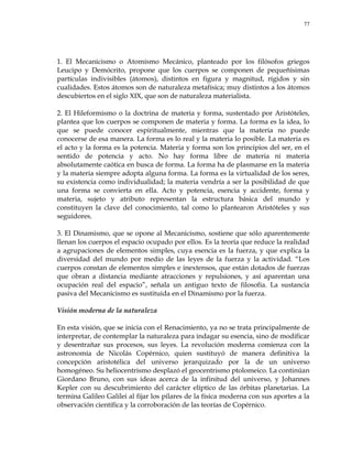 77
1. El Mecanicismo o Atomismo Mecánico, planteado por los filósofos griegos
Leucipo y Demócrito, propone que los cuerpos se componen de pequeñísimas
partículas indivisibles (átomos), distintos en figura y magnitud, rígidos y sin
cualidades. Estos átomos son de naturaleza metafísica; muy distintos a los átomos
descubiertos en el siglo XIX, que son de naturaleza materialista.
2. El Hileformismo o la doctrina de materia y forma, sustentado por Aristóteles,
plantea que los cuerpos se componen de materia y forma. La forma es la idea, lo
que se puede conocer espiritualmente, mientras que la materia no puede
conocerse de esa manera. La forma es lo real y la materia lo posible. La materia es
el acto y la forma es la potencia. Materia y forma son los principios del ser, en el
sentido de potencia y acto. No hay forma libre de materia ni materia
absolutamente caótica en busca de forma. La forma ha de plasmarse en la materia
y la materia siempre adopta alguna forma. La forma es la virtualidad de los seres,
su existencia como individualidad; la materia vendría a ser la posibilidad de que
una forma se convierta en ella. Acto y potencia, esencia y accidente, forma y
materia, sujeto y atributo representan la estructura básica del mundo y
constituyen la clave del conocimiento, tal como lo plantearon Aristóteles y sus
seguidores.
3. El Dinamismo, que se opone al Mecanicismo, sostiene que sólo aparentemente
llenan los cuerpos el espacio ocupado por ellos. Es la teoría que reduce la realidad
a agrupaciones de elementos simples, cuya esencia es la fuerza, y que explica la
diversidad del mundo por medio de las leyes de la fuerza y la actividad. ―Los
cuerpos constan de elementos simples e inextensos, que están dotados de fuerzas
que obran a distancia mediante atracciones y repulsiones, y así aparentan una
ocupación real del espacio‖, señala un antiguo texto de filosofía. La sustancia
pasiva del Mecanicismo es sustituida en el Dinamismo por la fuerza.
Visión moderna de la naturaleza
En esta visión, que se inicia con el Renacimiento, ya no se trata principalmente de
interpretar, de contemplar la naturaleza para indagar su esencia, sino de modificar
y desentrañar sus procesos, sus leyes. La revolución moderna comienza con la
astronomía de Nicolás Copérnico, quien sustituyó de manera definitiva la
concepción aristotélica del universo jerarquizado por la de un universo
homogéneo. Su heliocentrismo desplazó el geocentrismo ptolomeico. La continúan
Giordano Bruno, con sus ideas acerca de la infinitud del universo, y Johannes
Kepler con su descubrimiento del carácter elíptico de las órbitas planetarias. La
termina Galileo Galilei al fijar los pilares de la física moderna con sus aportes a la
observación científica y la corroboración de las teorías de Copérnico.
 