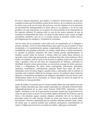 78
El nuevo sistema planetario, que Kepler y Copérnico desenvuelven, cambia por
completo la idea que los hombres tenían de los astros y de su relación con la tierra.
La tierra cesa ya de ser el centro del universo; cesa de contener en sí el máximun
de preeminencia antropomórfica; la tierra ahora es un planeta, y no de los más
grandes, con una trayectoria; es un grano de arena perdido en la inmensidad de
los espacios infinitos. El sistema solar es uno de los tantos sistemas de que se
compone la inmensidad del cielo; y la tierra en este sistema solar ocupa un lugar
secundario, periférico, que no es, ni mucho menos, la posición central única y
privilegiada que los antiguos y Aristóteles le concedían.
Así las cosas, de un momento a otro cada cual, sin sospecharlo, se ve obligado a
pensar, calcular y vivir en otras dimensiones; pero antes de que el cerebro se haya
acomodado a la transformación apenas comprensible, se ha transformado ya la
sensibilidad: una perpleja confusión, un vértigo, mitad temor y mitad entusiasmo,
es siempre la primera respuesta del alma cuando pierde repentinamente su
medida, cuando todas las normas y formas sobre las cuales hasta entonces se
apoyaba, como sobre algo permanente, se deslizan bajo ella, como fantasma. De la
noche a la mañana, todo lo cierto se ha trocado en dudoso, todo lo de ayer parece
viejo y gastado, como de mil años; los mapamundis de Tolomeo, santuario no
derribado durante veinte generaciones, se convierten en juego de niños, gracias a
Colón y a Magallanes; las obras sobre cosmografía, astronomía, geometría,
medicina, matemáticas, crédulamente copiadas desde hace miles de años y
admiradas como sin tacha, llegan a quedar nulas y anticuadas; todo lo anterior se
marchita ante el aliento cálido de los tiempos nuevos. Se acabaron ahora todas las
disputas y comentarios escolásticos; las antiguas autoridades caen por tierra, como
desbaratados ídolos de la veneración; se vienen abajo las torres de papel de la
escolástica; la vista queda libre.
Antes de Galileo se pensaba que un cuerpo pesado debía caer más rápido que uno
ligero. Galileo demostró que cada cuerpo aumentaba su velocidad al mismo ritmo,
independientemente de su peso. Isaac Newton (1642-1727), astrónomo y físico
inglés, mediante su ley de la gravitación universal, mostró que la gravedad es la
causa de que la luna se mueva en una órbita elíptica alrededor de la tierra y que la
tierra y los planetas siguen caminos elípticos alrededor del sol. La fuerza de
gravedad nunca ha sido vencida. Donde no existe una fuerza no puede haber
movimiento. Newton comprendió que las estrellas deberían atraerse unas a otras,
de forma que no parecía posible que pudieran permanecer esencialmente en
reposo. Coligió que el universo no podía ser estático. ¡Qué gran conclusión!
 