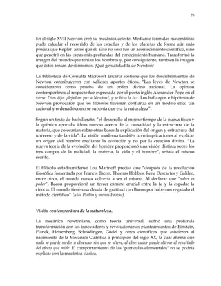 79
En el siglo XVII Newton creó su mecánica celeste. Mediante fórmulas matemáticas
pudo calcular el recorrido de las estrellas y de los planetas de forma aún más
precisa que Kepler antes que él. Esto no sólo fue un acontecimiento científico, sino
que penetró en las capas más profundas del conocimiento humano. Transformó la
imagen del mundo que tenían los hombres y, por consiguiente, también la imagen
que éstos tenían de sí mismos. ¡Qué genialidad la de Newton!
La Biblioteca de Consulta Microsoft Encarta sostiene que los descubrimientos de
Newton contribuyeron con valiosos aportes éticos. ―Las leyes de Newton se
consideraron como prueba de un orden divino racional. La opinión
contemporánea al respecto fue expresada por el poeta inglés Alexander Pope en el
verso Dios dijo: ¡dejad en paz a Newton!, y se hizo la luz. Los hallazgos e hipótesis de
Newton provocaron que los filósofos tuvieran confianza en un modelo ético tan
racional y ordenado como se suponía que era la naturaleza‖.
Según un texto de bachillerato, ―el desarrollo al mismo tiempo de la nueva física y
la química aportaba ideas nuevas acerca de la causalidad y la estructura de la
materia, que colocarían sobre otras bases la explicación del origen y estructura del
universo y de la vida‖. La visión moderna también tuvo implicaciones al explicar
un origen del hombre mediante la evolución y no por la creación divina. ―La
nueva teoría de la evolución del hombre proporcionó una visión distinta sobre los
tres campos de la realidad, la materia, la vida y el hombre‖, señala el mismo
escrito.
El filósofo estadounidense Lou Marinoff precisa que ―después de la revolución
filosófica fomentada por Francis Bacon, Thomas Hobbes, Rene Descartes y Galileo,
entre otros, el mundo nunca volvería a ser el mismo. Al declarar que ―saber es
poder‖, Bacon proporcionó un tercer camino crucial entre la fe y la espada: la
ciencia. El mundo tiene una deuda de gratitud con Bacon por habernos regalado el
método científico‖ (Más Platón y menos Prozac).
Visión contemporánea de la naturaleza.
La mecánica newtoniana, como teoría universal, sufrió una profunda
transformación con los innovadores y revolucionarios planteamientos de Einstein,
Planck, Heisenberg, Schrödinger, Gódel y otros científicos que asistieron al
nacimiento de la Mecánica Cuántica a principios del siglo XX, la cual afirma que
nada se puede medir u observar sin que se altere; el observador puede alterar el resultado
del efecto que mide. El comportamiento de las "partículas elementales" no se podría
explicar con la mecánica clásica.
 
