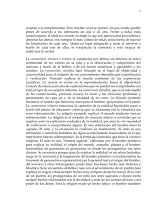 8
acuerdo o se complementan. Pero muchas veces se oponen, sin que resulte posible
poner de acuerdo a los defensores de una o de otra. Frente a todas estas
cosmovisiones, el ideal no consiste en elegir la que nos parezca más provechosa y
desechar las demás, sino integrar lo más valioso de todas; única forma de superar
las limitaciones de cada una. Quien no logre integrarlas y mirar el universo a
través de cada una de ellas, se complicará la existencia y será incapaz de
relativizar la verdad.
La cosmovisión artística o estética se caracteriza por abrirse sin barreras al orden
sentimental de los valores de la vida y a la observación y comprensión del
universo a través de la belleza o de las formas armónicas y agradables a los
sentidos. La cosmovisión científica hace hincapié en el logro de objetividad y
universalidad para el conjunto de sus conocimientos obtenidos por cuantificación
y verificación. Pretende explicar el mundo partiendo de las experiencias
científicas. La ciencia se centra en la experimentación, busca la objetividad.
Carecen de interés para ésta las explicaciones que no puedan ser comprobadas con
todo el rigor de sus propios métodos. La cosmovisión filosófica, que es la más amplia
de las cosmovisiones, pretende conocer la razón y las relaciones profundas y
permanentes de cada ser y de la totalidad de los seres. La filosofía pretende
encontrar el sentido que tienen los seres para el hombre, apoyándose en la razón.
La cosmovisión religiosa estructura la captación de la realidad haciéndola pasar a
través del prisma de relaciones volitivas (que se relacionan con la voluntad) con
seres sobrenaturales. La religión pretende explicar el mundo mediante fuerzas
sobrenaturales. La religión es el conjunto de creencias míticas o reveladas que se
aceptan como la explicación verdadera de la realidad, por pura fe, sin necesidad
de verificación o comprobación alguna. Es una orientación del hombre hacia lo
sagrado. El mito y la revelación le confieren su fundamento. El mito es una
afirmación o narración fantástica de algún acontecimiento trascendente en el que
intervienen fuerzas sobrenaturales. Es la forma de expresarse que tiene la vivencia
religiosa. El mito es una ―historia sagrada‖ elaborada por el hombre primitivo
para explicar su realidad, el origen del mundo, animales, plantas y el hombre,
transmitidas de generación en generación, en donde los protagonistas son seres
divinos. Se caracteriza porque trata de explicar la realidad; es un relato fantástico;
surge de la invención y la imaginación del hombre primitivo; es tradicionalista (se
transmite de generación en generación); por lo general narra el origen del hombre,
del universo y otros interrogantes; puede tener tres bases: hecho real, histórico y
filosófico; tiene un sentido simbólico; nace con el advenimiento de un pueblo para
explicar su origen; relata siempre hechos muy antiguos desde los inicios de la vida
de un pueblo; los protagonistas de un mito son seres sagrados o dioses; narra
siempre hechos relacionados con la divinidad; y trata de los secretos divinos o del
poder de los dioses. Para la religión existe un hecho básico: el hombre mantiene
 