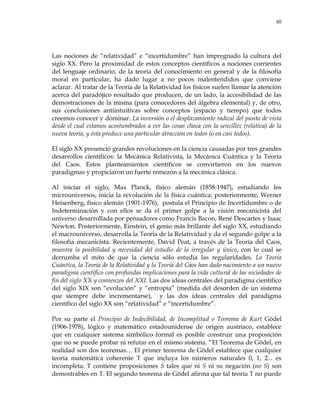 80
Las nociones de ―relatividad‖ e ―incertidumbre‖ han impregnado la cultura del
siglo XX. Pero la proximidad de estos conceptos científicos a nociones corrientes
del lenguaje ordinario, de la teoría del conocimiento en general y de la filosofía
moral en particular, ha dado lugar a no pocos malentendidos que conviene
aclarar. Al tratar de la Teoría de la Relatividad los físicos suelen llamar la atención
acerca del paradójico resultado que producen, de un lado, la accesibilidad de las
demostraciones de la misma (para conocedores del álgebra elemental) y, de otro,
sus conclusiones antiintuitivas sobre conceptos (espacio y tiempo) que todos
creemos conocer y dominar. La inversión o el desplazamiento radical del punto de vista
desde el cual estamos acostumbrados a ver las cosas choca con la sencillez (relativa) de la
nueva teoría, y ésta produce una particular atracción en todos (o en casi todos).
El siglo XX presenció grandes revoluciones en la ciencia causadas por tres grandes
desarrollos científicos: la Mecánica Relativista, la Mecánica Cuántica y la Teoría
del Caos. Estos planteamientos científicos se convirtieron en los nuevos
paradigmas y propiciaron un fuerte remezón a la mecánica clásica.
Al iniciar el siglo, Max Planck, físico alemán (1858-1947), estudiando los
microuniversos, inicia la revolución de la física cuántica; posteriormente, Werner
Heisenberg, físico alemán (1901-1976), postula el Principio de Incertidumbre o de
Indeterminación y con ellos se da el primer golpe a la visión mecanicista del
universo desarrollada por pensadores como Francis Bacon, René Descartes y Isaac
Newton. Posteriormente, Einstein, el genio más brillante del siglo XX, estudiando
el macrouniverso, desarrolla la Teoría de la Relatividad y da el segundo golpe a la
filosofía mecanicista. Recientemente, David Peat, a través de la Teoría del Caos,
muestra la posibilidad y necesidad del estudio de lo irregular y único, con lo cual se
derrumba el mito de que la ciencia sólo estudia las regularidades. La Teoría
Cuántica, la Teoría de la Relatividad y la Teoría del Caos han dado nacimiento a un nuevo
paradigma científico con profundas implicaciones para la vida cultural de las sociedades de
fin del siglo XX y comienzos del XXI. Las dos ideas centrales del paradigma científico
del siglo XIX son ―evolución‖ y ―entropía‖ (medida del desorden de un sistema
que siempre debe incrementarse), y las dos ideas centrales del paradigma
científico del siglo XX son ―relatividad‖ e ―incertidumbre‖.
Por su parte el Principio de Indecibilidad, de Incomplitud o Teorema de Kurt Gödel
(1906-1978), lógico y matemático estadounidense de origen austriaco, establece
que en cualquier sistema simbólico formal es posible construir una proposición
que no se puede probar ni refutar en el mismo sistema. ―El Teorema de Gödel, en
realidad son dos teoremas… El primer teorema de Gödel establece que cualquier
teoría matemática coherente Τ que incluya los números naturales 0, 1, 2... es
incompleta: Τ contiene proposiciones S tales que ni S ni su negación (no S) son
demostrables en Τ. El segundo teorema de Gödel afirma que tal teoría Τ no puede
 