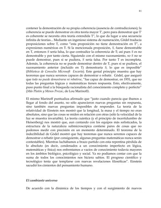 81
contener la demostración de su propia coherencia (ausencia de contradicciones); la
coherencia se puede demostrar en otra teoría mayor Τ', pero para demostrar que Τ'
es coherente se necesita otra teoría extendida Τ'', lo que da lugar a una secuencia
infinita de teorías... Mediante un ingenioso sistema de numeración, Gödel traducía
proposiciones sobre Τ, como ―esta proposición no tiene demostración en Τ‖, a
expresiones numéricas en Τ. Si la mencionada proposición, S, fuese demostrable
en Τ, entonces S sería falsa, lo que contradice la coherencia de Τ; así pues S es no
demostrable y por tanto cierta. Siguiendo con el mismo razonamiento, no S no se
puede demostrar, pues si se pudiera, S sería falsa. Por tanto Τ es incompleta.
Además, la coherencia no se puede demostrar dentro de Τ, pues si se pudiera, el
razonamiento anterior (incluido en Τ) demostraría S, lo que es imposible‖
(Biblioteca de Consulta Microsoft Encarta). Este genial principio muestra que hay
teoremas que nunca seremos capaces de demostrar o rebatir. Gódel, que aseguró
que todo no puede demostrarse ni rebatirse, ―fue capaz de demostrar, en 1931, que no
todas las preguntas lógicas y matemáticas tienen respuesta. Esto, efectivamente,
puso punto final a la búsqueda racionalista del conocimiento completo y perfecto‖
(Más Platón y Menos Prozac, de Lou Marinoff).
El mismo Marinoff puntualiza afirmado que ―justo cuando parecía que íbamos a
llegar al fondo del asunto, no sólo aparecieron nuevas preguntas sin respuesta,
sino también nuevas preguntas imposibles de responder. La teoría de la
relatividad de Einstein nos mostró que la longitud, la masa y el tiempo no eran
absolutos, sino que las cosas se miden en relación con otras (sólo la velocidad de la
luz se muestra invariable). La teoría cuántica (y el principio de incertidumbre de
Heisenberg) nos mostró que, aun contando con los equipos más sofisticados, la
estructura de la naturaleza submicroscópica contiene pares de cosas que no
podemos medir con precisión en un momento determinado. El teorema de la
indecibilidad de Gódel mostró que hay teoremas que nunca seremos capaces de
demostrar o rebatir (por consiguiente, algunas preguntas matemáticas nunca serán
contestables). Mientras luchábamos a brazo partido con esta repentina pérdida de
lo absoluto (es decir, condenados a un conocimiento imperfecto en lógica,
matemáticas y física) nos enfrentamos a vacíos de conocimiento todavía mayores
en los ámbitos biológico, psicológico y social. Ya no podíamos contar con que la
suma de todos los conocimientos nos hiciera sabios. El progreso científico y
tecnológico tenía que templarse con nuevas revelaciones filosóficas‖. Einstein
sacudió los cimientos del pensamiento humano.
El cambiante universo
De acuerdo con la dinámica de los tiempos y con el surgimiento de nuevos
 