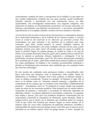 82
conocimientos, cambian las ideas y concepciones de la realidad. Lo que antes era
una verdad ampliamente aceptada por una gran mayoría, queda modificado,
refutado, alterado o desvirtuado con una información nueva, un dato
sorprendente, una investigación esclarecedora, una negación categórica, una
afirmación reveladora, un descubrimiento sensacional, un invento innovador, un
hallazgo extraordinario, una hipótesis revolucionaria o una teoría contundente,
especialmente en el complejo, mutable e incierto universo científico y filosófico.
A la luz de los más recientes avances de las ciencias físicas y matemáticas, después
de la relatividad einsteniana y de la eclosión de las ciencias sociales, el concepto
mismo de verdad ha sido desterrado de las reflexiones que pretenden seriedad. Nos
acomodamos con gran solvencia a las versiones de la realidad, pero estas
versiones, ¿qué tanta verdad poseen? Si existen múltiples maneras de
experimentar la humanidad y, por ende, múltiples versiones de las cosas, ¿cómo
podemos preferir unas sobre otras? ¿El mundo puede ser según la medida de
quien lo percibe? Según los sofistas griegos, la verdad no existe y en caso de
existir, no es posible alcanzarla. Entonces ¿qué? ¿En la opinión está la verdad? No,
porque la opinión es particular, efímera, imperfecta y contingente. Y de las
pretendidas versiones universales, ¿qué? No. Son meras alucinaciones emanadas
de la ansiedad por el poder. ¿Qué tanto sentido tiene entonces hablar de verdad?
Los viejos paradigmas, los dogmas o las verdades incuestionables tambalean o
pierden su fundamento para reconocer otras realidades que son aceptadas hasta
que otras las contradigan…
En este mundo tan cambiante, nada permanece estático o inmodificable; todo
fluye, todo tiene una dinámica, todo se transforma, todo cambia. Hasta las
definiciones se modifican. Tiempos atrás varias palabras se definían distinto a
como se definen actualmente. Veamos un ejemplo. Al finalizar el siglo XIX al
átomo se le definía como un ―elemento material primario e hipotético de la
composición de los cuerpos, que se considera como indivisible e indefinidamente
pequeño‖. Actualmente, átomo es ―la partícula de cuerpo simple más pequeña
capaz de entrar en las reacciones químicas. Está formado por un núcleo masivo,
compuesto de protones y neutrones y circundado de electrones repartidos en
diferentes órbitas‖. La primera definición es incompleta e imprecisa. La segunda,
más amplia y precisa. ¿Por qué? Los científicos modernos, comenzando por los
renacentistas, retomaron la concepción de Demócrito, quien afirmaba, desde la
antigua Grecia, que el átomo era el elemento que constituía todos los cuerpos.
Todo lo que existe está formado por átomos. Según su teoría atómica de la
materia, todas las cosas están compuestas de partículas diminutas, invisibles e
indestructibles de materia pura (en griego atoma, indivisible), que se mueven por la
eternidad en un infinito espacio vacío (en griego kenon, el vacío). Aunque los
 