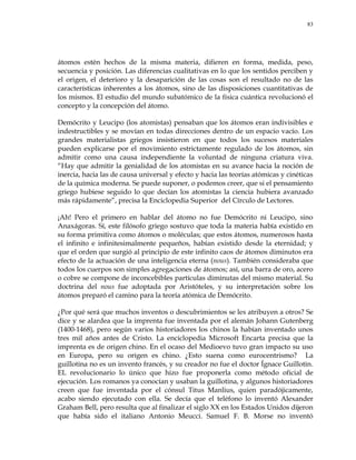 83
átomos estén hechos de la misma materia, difieren en forma, medida, peso,
secuencia y posición. Las diferencias cualitativas en lo que los sentidos perciben y
el origen, el deterioro y la desaparición de las cosas son el resultado no de las
características inherentes a los átomos, sino de las disposiciones cuantitativas de
los mismos. El estudio del mundo subatómico de la física cuántica revolucionó el
concepto y la concepción del átomo.
Demócrito y Leucipo (los atomistas) pensaban que los átomos eran indivisibles e
indestructibles y se movían en todas direcciones dentro de un espacio vacío. Los
grandes materialistas griegos insistieron en que todos los sucesos materiales
pueden explicarse por el movimiento estrictamente regulado de los átomos, sin
admitir como una causa independiente la voluntad de ninguna criatura viva.
―Hay que admitir la genialidad de los atomistas en su avance hacia la noción de
inercia, hacia las de causa universal y efecto y hacia las teorías atómicas y cinéticas
de la química moderna. Se puede suponer, o podemos creer, que si el pensamiento
griego hubiese seguido lo que decían los atomistas la ciencia hubiera avanzado
más rápidamente‖, precisa la Enciclopedia Superior del Círculo de Lectores.
¡Ah! Pero el primero en hablar del átomo no fue Demócrito ni Leucipo, sino
Anaxágoras. Sí, este filósofo griego sostuvo que toda la materia había existido en
su forma primitiva como átomos o moléculas; que estos átomos, numerosos hasta
el infinito e infinitesimalmente pequeños, habían existido desde la eternidad; y
que el orden que surgió al principio de este infinito caos de átomos diminutos era
efecto de la actuación de una inteligencia eterna (nous). También consideraba que
todos los cuerpos son simples agregaciones de átomos; así, una barra de oro, acero
o cobre se compone de inconcebibles partículas diminutas del mismo material. Su
doctrina del nous fue adoptada por Aristóteles, y su interpretación sobre los
átomos preparó el camino para la teoría atómica de Demócrito.
¿Por qué será que muchos inventos o descubrimientos se les atribuyen a otros? Se
dice y se alardea que la imprenta fue inventada por el alemán Johann Gutenberg
(1400-1468), pero según varios historiadores los chinos la habían inventado unos
tres mil años antes de Cristo. La enciclopedia Microsoft Encarta precisa que la
imprenta es de origen chino. En el ocaso del Medioevo tuvo gran impacto su uso
en Europa, pero su origen es chino. ¿Esto suena como eurocentrismo? La
guillotina no es un invento francés, y su creador no fue el doctor Ígnace Guillotin.
EL revolucionario lo único que hizo fue proponerla como método oficial de
ejecución. Los romanos ya conocían y usaban la guillotina, y algunos historiadores
creen que fue inventada por el cónsul Titus Manlius, quien paradójicamente,
acabo siendo ejecutado con ella. Se decía que el teléfono lo inventó Alexander
Graham Bell, pero resulta que al finalizar el siglo XX en los Estados Unidos dijeron
que había sido el italiano Antonio Meucci. Samuel F. B. Morse no inventó
 