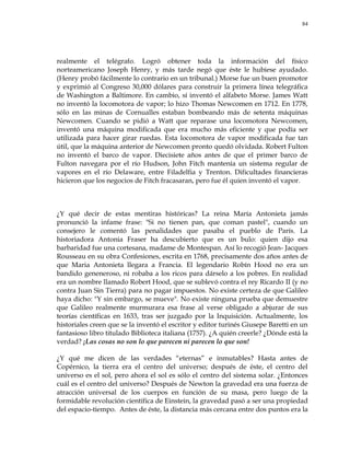 84
realmente el telégrafo. Logró obtener toda la información del físico
norteamericano Joseph Henry, y más tarde negó que éste le hubiese ayudado.
(Henry probó fácilmente lo contrario en un tribunal.) Morse fue un buen promotor
y exprimió al Congreso 30,000 dólares para construir la primera línea telegráfica
de Washington a Baltimore. En cambio, sí inventó el alfabeto Morse. James Watt
no inventó la locomotora de vapor; lo hizo Thomas Newcomen en 1712. En 1778,
sólo en las minas de Cornualles estaban bombeando más de setenta máquinas
Newcomen. Cuando se pidió a Watt que reparase una locomotora Newcomen,
inventó una máquina modificada que era mucho más eficiente y que podía ser
utilizada para hacer girar ruedas. Esta locomotora de vapor modificada fue tan
útil, que la máquina anterior de Newcomen pronto quedó olvidada. Robert Fulton
no inventó el barco de vapor. Diecisiete años antes de que el primer barco de
Fulton navegara por el río Hudson, John Fitch mantenía un sistema regular de
vapores en el río Delaware, entre Filadelfia y Trenton. Dificultades financieras
hicieron que los negocios de Fitch fracasaran, pero fue él quien inventó el vapor.
¿Y qué decir de estas mentiras históricas? La reina María Antonieta jamás
pronunció la infame frase: "Si no tienen pan, que coman pastel", cuando un
consejero le comentó las penalidades que pasaba el pueblo de París. La
historiadora Antonia Fraser ha descubierto que es un bulo: quien dijo esa
barbaridad fue una cortesana, madame de Montespan. Así lo recogió Jean- Jacques
Rousseau en su obra Confesiones, escrita en 1768, precisamente dos años antes de
que Maria Antonieta llegara a Francia. El legendario Robín Hood no era un
bandido geneneroso, ni robaba a los ricos para dárselo a los pobres. En realidad
era un nombre llamado Robert Hood, que se sublevó contra el rey Ricardo II (y no
contra Juan Sin Tierra) para no pagar impuestos. No existe certeza de que Galileo
haya dicho: "Y sin embargo, se mueve". No existe ninguna prueba que demuestre
que Galileo realmente murmurara esa frase al verse obligado a abjurar de sus
teorías científicas en 1633, tras ser juzgado por la Inquisición. Actualmente, los
historiales creen que se la inventó el escritor y editor turinés Giusepe Baretti en un
fantasioso libro titulado Biblioteca italiana (1757). ¿A quién creerle? ¿Dónde está la
verdad? ¡Las cosas no son lo que parecen ni parecen lo que son!
¿Y qué me dicen de las verdades ―eternas‖ e inmutables? Hasta antes de
Copérnico, la tierra era el centro del universo; después de éste, el centro del
universo es el sol, pero ahora el sol es sólo el centro del sistema solar. ¿Entonces
cuál es el centro del universo? Después de Newton la gravedad era una fuerza de
atracción universal de los cuerpos en función de su masa, pero luego de la
formidable revolución científica de Einstein, la gravedad pasó a ser una propiedad
del espacio-tiempo. Antes de éste, la distancia más cercana entre dos puntos era la
 