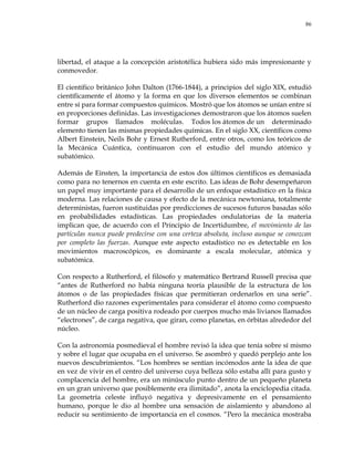 86
libertad, el ataque a la concepción aristotélica hubiera sido más impresionante y
conmovedor.
El científico británico John Dalton (1766-1844), a principios del siglo XIX, estudió
científicamente el átomo y la forma en que los diversos elementos se combinan
entre sí para formar compuestos químicos. Mostró que los átomos se unían entre sí
en proporciones definidas. Las investigaciones demostraron que los átomos suelen
formar grupos llamados moléculas. Todos los átomos de un determinado
elemento tienen las mismas propiedades químicas. En el siglo XX, científicos como
Albert Einstein, Neils Bohr y Ernest Rutherford, entre otros, como los teóricos de
la Mecánica Cuántica, continuaron con el estudio del mundo atómico y
subatómico.
Además de Einsten, la importancia de estos dos últimos científicos es demasiada
como para no tenernos en cuenta en este escrito. Las ideas de Bohr desempeñaron
un papel muy importante para el desarrollo de un enfoque estadístico en la física
moderna. Las relaciones de causa y efecto de la mecánica newtoniana, totalmente
deterministas, fueron sustituidas por predicciones de sucesos futuros basadas sólo
en probabilidades estadísticas. Las propiedades ondulatorias de la materia
implican que, de acuerdo con el Principio de Incertidumbre, el movimiento de las
partículas nunca puede predecirse con una certeza absoluta, incluso aunque se conozcan
por completo las fuerzas. Aunque este aspecto estadístico no es detectable en los
movimientos macroscópicos, es dominante a escala molecular, atómica y
subatómica.
Con respecto a Rutherford, el filósofo y matemático Bertrand Russell precisa que
―antes de Rutherford no había ninguna teoría plausible de la estructura de los
átomos o de las propiedades físicas que permitieran ordenarlos en una serie‖.
Rutherford dio razones experimentales para considerar el átomo como compuesto
de un núcleo de carga positiva rodeado por cuerpos mucho más livianos llamados
―electrones‖, de carga negativa, que giran, como planetas, en órbitas alrededor del
núcleo.
Con la astronomía posmedieval el hombre revisó la idea que tenía sobre sí mismo
y sobre el lugar que ocupaba en el universo. Se asombró y quedó perplejo ante los
nuevos descubrimientos. ―Los hombres se sentían incómodos ante la idea de que
en vez de vivir en el centro del universo cuya belleza sólo estaba allí para gusto y
complacencia del hombre, era un minúsculo punto dentro de un pequeño planeta
en un gran universo que posiblemente era ilimitado‖, anota la enciclopedia citada.
La geometría celeste influyó negativa y depresivamente en el pensamiento
humano, porque le dio al hombre una sensación de aislamiento y abandono al
reducir su sentimiento de importancia en el cosmos. ―Pero la mecánica mostraba
 