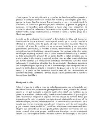 87
cómo a pesar de su insignificancia y pequeñez los hombres podían aprender a
predecir el comportamiento del cosmos, tan extraño y tan complejo para ellos‖,
agrega ese texto. Con los nuevos descubrimientos y con el conocimiento de la
naturaleza, el hombre se percató que podía dominarla y prever los peligros y
desastres, preparándose para defenderse y hacer algo para impedirlos. La
revolución científica tachó como incorrectas todas aquellas teorías griegas que
habían vuelto a surgir en el medioevo, y permitió la vuelta al espíritu griego de la
libre investigación.
A partir de la revolución ―copernicana‖ y del estudio científico del átomo, los
hombres de la época se dieron cuenta que el mundo ya no era fijo, inmóvil e
idéntico a sí mismo, como lo quería el viejo escolastismo medieval. ―Todo lo
contrario, tal como lo concibió en su momento Heráclito y en general el
pensamiento presocrático, la realidad es móvil, transformativa y en permanente
movimiento. Las contradicciones ya no son, desde este punto de vista, otros tantos
escollos por superar y suprimir, sino el centro mismo de la realidad y el material
de todo conocimiento genuino de las cosas. Frente al saber abstracto, que se
sostiene sobre la identidad y la quietud, se abre paso un saber nuevo, dialéctico,
que a partir del flujo y la contradicción constituye conocimiento y práctica activa
del mundo. El principio de identidad deja de ser absoluto y la máxima que afirma
que es imposible para algo ser y no ser al mismo tiempo, deja un espacio libre en
donde la contradicción impera y constituye. Se puede ser y no ser al mismo
tiempo y a partir de las tremendas implicaciones de ese contrasentido, se
construye la ciencia verdadera‖, precisa Rafael Méndez comentando el Manifiesto
Comunista de Karl Marx.
El origen de la vida
Sobre el origen de la vida, a pesar de todas las respuestas que se han dado, son
muchas las dudas aún por resolver: ¿Se engendró en el mar? ¿Procede del cosmos?
¿Cómo y en qué momento la materia inerte cobró vida? Los científicos no se
ponen de acuerdo en cómo, cuándo y dónde situar el escenario en el que surgió la
vida. ―Numerosas religiones y algunas filosofías eluden la cuestión dando por
supuesto que la vida, presentada por algún tipo de divinidad o ser inmortal, ha
existido siempre, durante toda la eternidad. La alternativa hay que buscarla en la
ciencia, que procura respuestas naturales con preferencia sobre las sobrenaturales,
y que nos ofrece otra posibilidad‖, manifiesta el químico norteamericano Robert
Shapiro. Los ambientes en los que pudo gestarse el primer ser viviente son casi
tantos como el número de grupos científicos que investigan en este apasionante
campo. Cada investigador tiende a rechazar la teoría de un colega y a ensalzar la
 