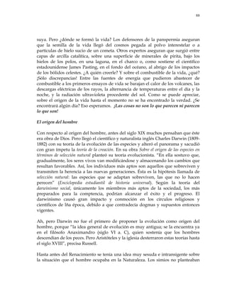 88
suya. Pero ¿dónde se formó la vida? Los defensores de la panspermia aseguran
que la semilla de la vida llegó del cosmos pegada al polvo interestelar o a
partículas de hielo sucio de un cometa. Otros expertos aseguran que surgió entre
capas de arcilla catalítica, sobre una superficie de minerales de pirita, bajo los
hielos de los polos, en una laguna, en el charco o, como sostiene el científico
estadounidense James Pasting, en el fondo del océano, al abrigo de los impactos
de los bólidos celestes. ¿A quién creerle? Y sobre el combustible de la vida, ¿qué?
¡Sólo discrepancias! Entre las fuentes de energía que pudieron abastecer de
combustible a los primeros ensayos de vida se barajan el calor de los volcanes, las
descargas eléctricas de los rayos, la alternancia de temperaturas entre el día y la
noche, y la radiación ultravioleta procedente del sol. Como se puede apreciar,
sobre el origen de la vida hasta el momento no se ha encontrado la verdad. ¿Se
encontrará algún día? Eso esperamos. ¡Las cosas no son lo que parecen ni parecen
lo que son!
El origen del hombre
Con respecto al origen del hombre, antes del siglo XIX muchos pensaban que éste
era obra de Dios. Pero llegó el científico y naturalista inglés Charles Darwin (1809-
1882) con su teoría de la evolución de las especies y alteró el panorama y sacudió
con gran ímpetu la teoría de la creación. En su obra Sobre el origen de las especies en
términos de selección natural planteó su teoría evolucionista. ―En ella sostuvo que,
gradualmente, los seres vivos van modificándose y almacenando los cambios que
resultan favorables. Así, los individuos más aptos son aquellos que sobreviven y
transmiten la herencia a las nuevas generaciones. Ésta es la hipótesis llamada de
selección natural: las especies que se adaptan sobreviven, las que no lo hacen
perecen‖ (Enciclopedia estudiantil de historia universal). Según la teoría del
darwinismo social, únicamente los miembros más aptos de la sociedad, los más
preparados para la comptencia, podrían alcanzar el éxito y el progreso. El
darwinismo causó gran impacto y conmoción en los círculos religiosos y
científicos de lña época, debido a que contradecía dogmas y supuestos entonces
vigentes.
Ah, pero Darwin no fue el primero de proponer la evolución como origen del
hombre, porque ―la idea general de evolución es muy antigua; se la encuentra ya
en el filósofo Anaximandro (siglo VI a. C), quien sostenía que los hombres
descendían de los peces. Pero Aristóteles y la iglesia desterraron estas teorías hasta
el siglo XVIII‖, precisa Russell.
Hasta antes del Renacimiento se tenía una idea muy sesuda e intransigente sobre
la situación que el hombre ocupaba en la Naturaleza. Los simios no planteaban
 