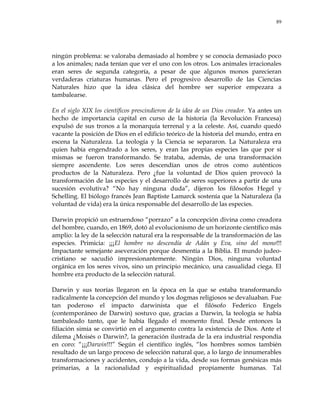 89
ningún problema: se valoraba demasiado al hombre y se conocía demasiado poco
a los animales; nada tenían que ver el uno con los otros. Los animales irracionales
eran seres de segunda categoría, a pesar de que algunos monos parecieran
verdaderas criaturas humanas. Pero el progresivo desarrollo de las Ciencias
Naturales hizo que la idea clásica del hombre ser superior empezara a
tambalearse.
En el siglo XIX los científicos prescindieron de la idea de un Dios creador. Ya antes un
hecho de importancia capital en curso de la historia (la Revolución Francesa)
expulsó de sus tronos a la monarquía terrenal y a la celeste. Así, cuando quedó
vacante la posición de Dios en el edificio teórico de la historia del mundo, entra en
escena la Naturaleza. La teología y la Ciencia se separaron. La Naturaleza era
quien había engendrado a los seres, y eran las propias especies las que por sí
mismas se fueron transformando. Se trataba, además, de una transformación
siempre ascendente. Los seres descendían unos de otros como auténticos
productos de la Naturaleza. Pero ¿fue la voluntad de Dios quien provocó la
transformación de las especies y el desarrollo de seres superiores a partir de una
sucesión evolutiva? ―No hay ninguna duda‖, dijeron los filósofos Hegel y
Schelling. El biólogo francés Jean Baptiste Lamarck sostenía que la Naturaleza (la
voluntad de vida) era la única responsable del desarrollo de las especies.
Darwin propició un estruendoso ―porrazo‖ a la concepción divina como creadora
del hombre, cuando, en 1869, dotó al evolucionismo de un horizonte científico más
amplio: la ley de la selección natural era la responsable de la transformación de las
especies. Primicia: ¡¡¡El hombre no descendía de Adán y Eva, sino del mono!!!
Impactante semejante aseveración porque desmentía a la Biblia. El mundo judeo-
cristiano se sacudió impresionantemente. Ningún Dios, ninguna voluntad
orgánica en los seres vivos, sino un principio mecánico, una casualidad ciega. El
hombre era producto de la selección natural.
Darwin y sus teorías llegaron en la época en la que se estaba transformando
radicalmente la concepción del mundo y los dogmas religiosos se devaluaban. Fue
tan poderoso el impacto darwinista que el filósofo Federico Engels
(contemporáneo de Darwin) sostuvo que, gracias a Darwin, la teología se había
tambaleado tanto, que le había llegado el momento final. Desde entonces la
filiación simia se convirtió en el argumento contra la existencia de Dios. Ante el
dilema ¿Moisés o Darwin?, la generación ilustrada de la era industrial respondía
en coro: ―¡¡¡Darwin!!!‖ Según el científico inglés, ―los hombres somos también
resultado de un largo proceso de selección natural que, a lo largo de innumerables
transformaciones y accidentes, condujo a la vida, desde sus formas genésicas más
primarias, a la racionalidad y espiritualidad propiamente humanas. Tal
 