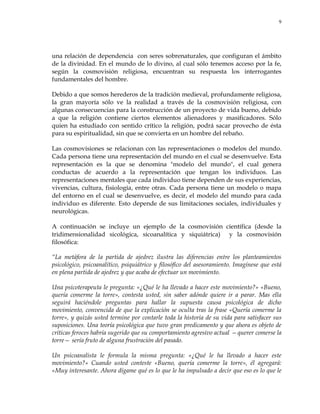 9
una relación de dependencia con seres sobrenaturales, que configuran el ámbito
de la divinidad. En el mundo de lo divino, al cual sólo tenemos acceso por la fe,
según la cosmovisión religiosa, encuentran su respuesta los interrogantes
fundamentales del hombre.
Debido a que somos herederos de la tradición medieval, profundamente religiosa,
la gran mayoría sólo ve la realidad a través de la cosmovisión religiosa, con
algunas consecuencias para la construcción de un proyecto de vida bueno, debido
a que la religión contiene ciertos elementos alienadores y masificadores. Sólo
quien ha estudiado con sentido crítico la religión, podrá sacar provecho de ésta
para su espiritualidad, sin que se convierta en un hombre del rebaño.
Las cosmovisiones se relacionan con las representaciones o modelos del mundo.
Cada persona tiene una representación del mundo en el cual se desenvuelve. Esta
representación es la que se denomina "modelo del mundo", el cual genera
conductas de acuerdo a la representación que tengan los individuos. Las
representaciones mentales que cada individuo tiene dependen de sus experiencias,
vivencias, cultura, fisiología, entre otras. Cada persona tiene un modelo o mapa
del entorno en el cual se desenvuelve, es decir, el modelo del mundo para cada
individuo es diferente. Esto depende de sus limitaciones sociales, individuales y
neurológicas.
A continuación se incluye un ejemplo de la cosmovisión científica (desde la
tridimensionalidad sicológica, sicoanalítica y siquiátrica) y la cosmovisión
filosófica:
―La metáfora de la partida de ajedrez ilustra las diferencias entre los planteamientos
psicológico, psicoanalítico, psiquiátrico y filosófico del asesoramiento. Imagínese que está
en plena partida de ajedrez y que acaba de efectuar un movimiento.
Una psicoterapeuta le pregunta: «¿Qué le ha llevado a hacer este movimiento?» «Bueno,
quería comerme la torre», contesta usted, sin saber adónde quiere ir a parar. Mas ella
seguirá haciéndole preguntas para hallar la supuesta causa psicológica de dicho
movimiento, convencida de que la explicación se oculta tras la frase «Quería comerme la
torre», y quizás usted termine por contarle toda la historia de su vida para satisfacer sus
suposiciones. Una teoría psicológica que tuvo gran predicamento y que ahora es objeto de
críticas feroces habría sugerido que su comportamiento agresivo actual —querer comerse la
torre— sería fruto de alguna frustración del pasado.
Un psicoanalista le formula la misma pregunta: «¿Qué le ha llevado a hacer este
movimiento?» Cuando usted conteste «Bueno, quería comerme la torre», él agregará:
«Muy interesante. Ahora dígame qué es lo que le ha impulsado a decir que eso es lo que le
 