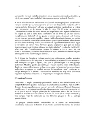 90
aseveración provocó variadas reacciones entre creyentes, sacerdotes, científicos y
público en general‖, precisa Rafael Méndez comentando la obra de Darwin.
A pesar de la revelación darwiniana aún quedan muchas preguntas por resolver.
―Ningún científico que se precie aseguraría que ya se han despejado las incógnitas sobre el
proceso evolutivo del hombre―, advierte un artículo anónimo publicado en la revista
Muy Interesante, en la última década del siglo XX. El autor se pregunta:
¿Desciende el hombre del mono porque, en un principio, una especie determinada
fue capaz de dar el salto hasta convertirse en el brote de un ser racional
completamente distinto? ¿O es quizás el mono quien desciende del hombre
porque este ser, que anda erguido y piensa, ha ido abundando durante sus treinta
millones de años de historia las ramificaciones genealógicas laterales, adaptándose
a la vida en los árboles y la selva, sacrificando su capacidad intelectual hasta llegar
a convertirse en simio? ―Esta hipótesis podría explicarnos por qué los monos
jóvenes se parecen al hombre más que los simios adultos‖, precisa. La publicación
aclara que sólo ―cuando seamos capaces de conocer, a ciencia cierta, por qué
existe la evolución y cómo se desarrollan sus leyes, podremos contestar al gran
interrogante sobre nuestro origen remoto‖.
En el tiempo de Darwin se registraron diversas polémicas en muchos aspectos.
Hoy el debate acerca del origen de la humanidad sigue abierto. En esta ocasión no
está protagonizado por la Iglesia, sino por la paleontología y la antropología
molecular. Mientras que los paleontólogos ―buscan nuestras raíces en los huesos,
dientes y otras evidencias que se han conservado en las rocas, los antropólogos
moleculares se apoyan en pruebas internas de las células vivas‖, precisa en un
ensayo Enrique M. Coperías. Pero hasta el momento no hay nada definitivo.
Seguimos esperando respuesta a la pregunta por el origen del hombre.
El estudio del cosmos
En cuanto a la amplia y compleja problemática sobre el estudio del cosmos, en la
antigüedad muchos pueblos creían que la naturaleza se encontraba bajo el control
de unos dioses caprichosos que ejercían un poder arbitrario. Otras civilizaciones
consideraron el universo como algo fundamentalmente irracional, puesto que no
se le puede aplicar ningún principio de ordenación básica. En la tradición
occidental, nuestras actuales ciencias hunden sus raíces en la Europa medieval y
han surgido bajo la influencia de los filósofos griegos y de la teología
judeocristiana.
Los griegos, profundamente convencidos de la fuerza del razonamiento
sistemático, creían que al hombre le es posible descubrir la esencia del cosmos
 