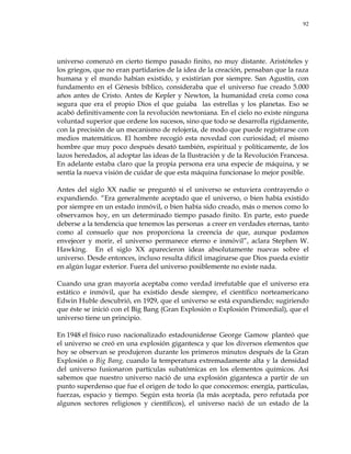 92
universo comenzó en cierto tiempo pasado finito, no muy distante. Aristóteles y
los griegos, que no eran partidarios de la idea de la creación, pensaban que la raza
humana y el mundo habían existido, y existirían por siempre. San Agustín, con
fundamento en el Génesis bíblico, consideraba que el universo fue creado 5.000
años antes de Cristo. Antes de Kepler y Newton, la humanidad creía como cosa
segura que era el propio Dios el que guiaba las estrellas y los planetas. Eso se
acabó definitivamente con la revolución newtoniana. En el cielo no existe ninguna
voluntad superior que ordene los sucesos, sino que todo se desarrolla rígidamente,
con la precisión de un mecanismo de relojería, de modo que puede registrarse con
medios matemáticos. El hombre recogió esta novedad con curiosidad; el mismo
hombre que muy poco después desató también, espiritual y políticamente, de los
lazos heredados, al adoptar las ideas de la Ilustración y de la Revolución Francesa.
En adelante estaba claro que la propia persona era una especie de máquina, y se
sentía la nueva visión de cuidar de que esta máquina funcionase lo mejor posible.
Antes del siglo XX nadie se preguntó si el universo se estuviera contrayendo o
expandiendo. ―Era generalmente aceptado que el universo, o bien había existido
por siempre en un estado inmóvil, o bien había sido creado, más o menos como lo
observamos hoy, en un determinado tiempo pasado finito. En parte, esto puede
deberse a la tendencia que tenemos las personas a creer en verdades eternas, tanto
como al consuelo que nos proporciona la creencia de que, aunque podamos
envejecer y morir, el universo permanece eterno e inmóvil‖, aclara Stephen W.
Hawking. En el siglo XX aparecieron ideas absolutamente nuevas sobre el
universo. Desde entonces, incluso resulta difícil imaginarse que Dios pueda existir
en algún lugar exterior. Fuera del universo posiblemente no existe nada.
Cuando una gran mayoría aceptaba como verdad irrefutable que el universo era
estático e inmóvil, que ha existido desde siempre, el científico norteamericano
Edwin Huble descubrió, en 1929, que el universo se está expandiendo; sugiriendo
que éste se inició con el Big Bang (Gran Explosión o Explosión Primordial), que el
universo tiene un principio.
En 1948 el físico ruso nacionalizado estadounidense George Gamow planteó que
el universo se creó en una explosión gigantesca y que los diversos elementos que
hoy se observan se produjeron durante los primeros minutos después de la Gran
Explosión o Big Bang, cuando la temperatura extremadamente alta y la densidad
del universo fusionaron partículas subatómicas en los elementos químicos. Así
sabemos que nuestro universo nació de una explosión gigantesca a partir de un
punto superdenso que fue el origen de todo lo que conocemos: energía, partículas,
fuerzas, espacio y tiempo. Según esta teoría (la más aceptada, pero refutada por
algunos sectores religiosos y científicos), el universo nació de un estado de la
 