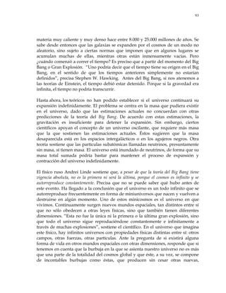 93
materia muy caliente y muy denso hace entre 8.000 y 25.000 millones de años. Se
sabe desde entonces que las galaxias se expanden por el cosmos de un modo no
aleatorio, sino sujeto a ciertas normas que imponen que en algunos lugares se
acumulan muchas de ellas, mientras otras están inmensamente vacías. Pero
¿cuándo comenzó a correr el tiempo? Es preciso que a partir del momento del Big
Bang o Gran Explosión. ―Uno podría decir que el tiempo tiene su origen en el Big
Bang, en el sentido de que los tiempos anteriores simplemente no estarían
definidos‖, precisa Stephen W. Hawking. Antes del Big Bang, si nos atenemos a
las teorías de Einstein, el tiempo debió estar detenido. Porque si la gravedad era
infinita, el tiempo no podría transcurrir.
Hasta ahora, los teóricos no han podido establecer si el universo continuará su
expansión indefinidamente. El problema se centra en la masa que pudiera existir
en el universo, dado que las estimaciones actuales no concuerdan con otras
predicciones de la teoría del Big Bang. De acuerdo con estas estimaciones, la
gravitación es insuficiente para detener la expansión. Sin embargo, ciertos
científicos apoyan el concepto de un universo oscilante, que requiere más masa
que la que sostienen las estimaciones actuales. Éstos sugieren que la masa
desaparecida está en los espacios intergalácticos o en los agujeros negros. Otra
teoría sostiene que las partículas subatómicas llamadas neutrinos, presuntamente
sin masa, sí tienen masa. El universo está inundado de neutrinos, de forma que su
masa total sumada podría bastar para mantener el proceso de expansión y
contracción del universo indefinidamente.
El físico ruso Andrei Linde sostiene que, a pesar de que la teoría del Big Bang tiene
vigencia absoluta, no es la primera ni será la última, porque el cosmos es infinito y se
autorreproduce constantemente. Precisa que no se puede saber qué hubo antes de
este evento. Ha llegado a la conclusión que el universo es un todo infinito que se
autorreproduce frecuentemente en forma de miniuniversos que nacen y vuelven a
destruirse en algún momento. Uno de estos minicosmos es el universo en que
vivimos. Continuamente surgen nuevos mundos espaciales, tan distintos entre sí
que no sólo obedecen a otras leyes físicas, sino que también tienen diferentes
dimensiones. ―Esta no fue la única ni la primera o la última gran explosión, sino
que todo el universo sigue reproduciéndose constantemente e infinitamente a
través de muchas explosiones‖, sostiene el científico. En el universo que imagina
este físico, hay infinitos universos con propiedades físicas distintas entre sí: otros
campos, otras fuerzas, otras partículas. Ante la pregunta de si existirá alguna
forma de vida en otros mundos espaciales con otras dimensiones, responde que si
tenemos en cuenta que la burbuja en la que se asienta nuestro universo no es más
que una parte de la totalidad del cosmos global y que éste, a su vez, se compone
de incontables burbujas como éstas, que producen sin cesar otras nuevas,
 