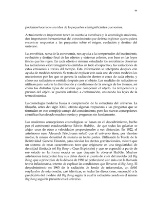 94
podemos hacernos una idea de lo pequeños e insignificantes que somos.
Actualmente es importante tener en cuenta la astrofísica y la cosmología moderna,
dos importantes herramientas del conocimiento que deberá explorar quien quiera
encontrar respuestas a las preguntas sobre el origen, evolución y destino del
universo.
La astrofísica, rama de la astronomía, nos ayuda a la comprensión del nacimiento,
evolución y destino final de los objetos y sistemas celestes, con base en las leyes
físicas que los rigen. En cada objeto o sistema estudiado los astrofísicos observan
las radiaciones electromagnéticas emitidas en todo el espectro y las variaciones de
estas emisiones a través del tiempo. Esta información se interpreta después con
ayuda de modelos teóricos. Se trata de explicar con cada uno de estos modelos los
mecanismos por los que se genera la radiación dentro o cerca de cada objeto, y
cómo esa radiación es emitida después por el objeto. Las medidas de radiación se
utilizan para valorar la distribución y condiciones de la energía de los átomos, así
como los distintos tipos de átomos que componen el objeto. La temperatura y
presión del objeto se pueden calcular, a continuación, utilizando las leyes de la
termodinámica.
La cosmología moderna busca la comprensión de la estructura del universo. La
filosofía, antes del siglo XXIII, ofrecía algunas respuestas a las preguntas que se
formulan en este complejo campo del conocimiento, pero las nuevas concepciones
científicas han dejado muchas teorías y preguntas sin fundamento.
Las modernas concepciones cosmológicas se basan en el descubrimiento, hecho
por el astrónomo estadounidense Edwin Hubble, de que todas las galaxias se
alejan unas de otras a velocidades proporcionales a sus distancias. En 1922, el
astrónomo ruso Alexandr Friedmann señaló que el universo tiene, por término
medio, la misma densidad de materia en todas partes. Utilizando la Teoría de la
Relatividad General Einstein, para calcular los efectos gravitacionales, mostró que
un sistema de estas características tuvo que originarse en una singularidad de
densidad ilimitada (el Big Bang o Gran Explosión) y que se expandió a partir de
ese estado en la forma exacta en que después lo observó Hubble. Muchos
astrónomos interpretan hoy sus datos desde el punto de vista del modelo del Big
Bang, que a principios de la década de 1980 se perfeccionó aún más con la llamada
teoría inflacionaria, intento de explicar las condiciones que llevaron al Big Bang. El
descubrimiento en 1965 de la radiación de fondo de microondas, un débil
resplandor de microondas, casi idénticas, en todas las direcciones, respondió a la
predicción del modelo del Big Bang según la cual la radiación creada en el mismo
Big Bang seguiría presente en el universo.
 