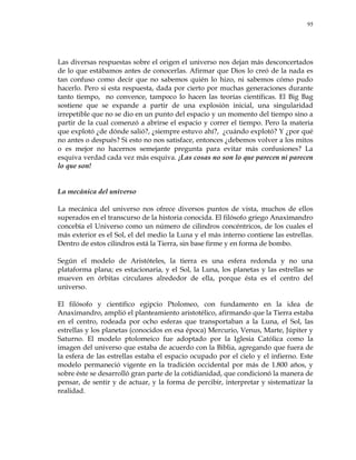 95
Las diversas respuestas sobre el origen el universo nos dejan más desconcertados
de lo que estábamos antes de conocerlas. Afirmar que Dios lo creó de la nada es
tan confuso como decir que no sabemos quién lo hizo, ni sabemos cómo pudo
hacerlo. Pero si esta respuesta, dada por cierto por muchas generaciones durante
tanto tiempo, no convence, tampoco lo hacen las teorías científicas. El Big Bag
sostiene que se expande a partir de una explosión inicial, una singularidad
irrepetible que no se dio en un punto del espacio y un momento del tiempo sino a
partir de la cual comenzó a abrirse el espacio y correr el tiempo. Pero la materia
que explotó ¿de dónde salió?, ¿siempre estuvo ahí?, ¿cuándo explotó? Y ¿por qué
no antes o después? Si esto no nos satisface, entonces ¿debemos volver a los mitos
o es mejor no hacernos semejante pregunta para evitar más confusiones? La
esquiva verdad cada vez más esquiva. ¡Las cosas no son lo que parecen ni parecen
lo que son!
La mecánica del universo
La mecánica del universo nos ofrece diversos puntos de vista, muchos de ellos
superados en el transcurso de la historia conocida. El filósofo griego Anaximandro
concebía el Universo como un número de cilindros concéntricos, de los cuales el
más exterior es el Sol, el del medio la Luna y el más interno contiene las estrellas.
Dentro de estos cilindros está la Tierra, sin base firme y en forma de bombo.
Según el modelo de Aristóteles, la tierra es una esfera redonda y no una
plataforma plana; es estacionaria, y el Sol, la Luna, los planetas y las estrellas se
mueven en órbitas circulares alrededor de ella, porque ésta es el centro del
universo.
El filósofo y científico egipcio Ptolomeo, con fundamento en la idea de
Anaximandro, amplió el planteamiento aristotélico, afirmando que la Tierra estaba
en el centro, rodeada por ocho esferas que transportaban a la Luna, el Sol, las
estrellas y los planetas (conocidos en esa época) Mercurio, Venus, Marte, Júpiter y
Saturno. El modelo ptolomeico fue adoptado por la Iglesia Católica como la
imagen del universo que estaba de acuerdo con la Biblia, agregando que fuera de
la esfera de las estrellas estaba el espacio ocupado por el cielo y el infierno. Este
modelo permaneció vigente en la tradición occidental por más de 1.800 años, y
sobre éste se desarrolló gran parte de la cotidianidad, que condicionó la manera de
pensar, de sentir y de actuar, y la forma de percibir, interpretar y sistematizar la
realidad.
 