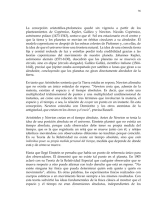96
La concepción aristotélica-ptolomeica quedó sin vigencia a partir de los
planteamientos de Copérnico, Kepler, Galileo y Newton. Nicolás Copérnico,
astrónomo polaco (1473-1543), sostuvo que el Sol era estacionario en el centro y
que la tierra y los planetas se movían en órbitas circulares a su alrededor. El
modelo copernicano se despojó de las esferas celestes de Ptolomeo y, con ellas, de
la idea de que el universo tiene una frontera natural. La idea de una cómoda tierra
fija y central rodeada de luz y estrellas perdió toda credibilidad gracias a las
teorías copernicanas del movimiento de nuestro planeta. Johannes Kepler,
astrónomo alemán (1571-1630), descubrió que los planetas no se mueven en
círculo, sino en elipse (círculo alargado). Galileo Galilei, científico italiano (1564-
1642), precisó que Júpiter estaba acompañado por satélites o lunas que giran a su
alrededor, concluyendo que los planetas no giran directamente alrededor de la
tierra.
En tanto que Aristóteles sostenía que la Tierra estaba en reposo, Newton afirmaba
que no existía un único estándar de reposo. ―Newton creía que, además de la
materia, existían el espacio y el tiempo absolutos. Es decir, que existe una
multiplicidad tridimensional de puntos y una multiplicidad unidimensional de
instantes, así como una relación de tres términos que involucran la materia, el
espacio y el tiempo, o sea, la relación de ocupar un punto en un instante. En esta
concepción, Newton coincidía con Demócrito y los otros atomistas de la
antigüedad, que creían en los átomos y el vacío‖, precisa Russell.
Aristóteles y Newton creían en el tiempo absoluto. Antes de Newton se tenía la
idea de una posición absoluta en el universo. Einstein planteó que no existía un
tiempo absoluto, porque cada observador debe tener su propia medida del
tiempo, que es la que registraría un reloj que se mueve junto con él, y relojes
idénticos moviéndose con observadores diferentes no tendrían porqué coincidir.
En su Teoría de la Relatividad no existe un tiempo absoluto, sino que cada
individuo posee su propia medida personal del tiempo, medida que depende de dónde
está y de cómo se mueve.
Hasta que llegó Einstein se pensaba que había un punto de referencia único para
dos observadores. Él demostró que no existe tal punto en el planeta. En 1905
aclaró con su Teoría de la Relatividad Especial que cualquier observador que se
mueva respecto a otro puede afirmar con todo derecho que está en reposo. ―No
existe ninguna ley física que pueda determinar quién está quieto y quién en
movimiento‖, afirma. En otras palabras, los experimentos físicos realizados con
cuerpos estáticos o en movimiento llevan siempre a los mismos resultados. Con
esta teoría subvirtió las ideas fundamentales de la física clásica al mostrar que el
espacio y el tiempo no eran dimensiones absolutas, independientes de los
 