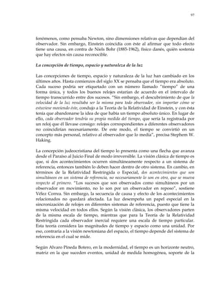 97
fenómenos, como pensaba Newton, sino dimensiones relativas que dependían del
observador. Sin embargo, Einstein coincidía con éste al afirmar que todo efecto
tiene una causa, en contra de Niels Bohr (1885-1962), físico danés, quién sostenía
que hay efectos sin causa reconocible.
La concepción de tiempo, espacio y naturaleza de la luz
Las concepciones de tiempo, espacio y naturaleza de la luz han cambiado en los
últimos años. Hasta comienzos del siglo XX se pensaba que el tiempo era absoluto.
Cada suceso podría ser etiquetado con un número llamado ―tiempo‖ de una
forma única, y todos los buenos relojes estarían de acuerdo en el intervalo de
tiempo transcurrido entre dos sucesos. ―Sin embargo, el descubrimiento de que la
velocidad de la luz resultaba ser la misma para todo observador, sin importar cómo se
estuviese moviendo éste, condujo a la Teoría de la Relatividad de Einstein, y con ésta
tenía que abandonarse la idea de que había un tiempo absoluto único. En lugar de
ello, cada observador tendría su propia medida del tiempo, que sería la registrada por
un reloj que él llevase consigo: relojes correspondientes a diferentes observadores
no coincidirían necesariamente. De este modo, el tiempo se convirtió en un
concepto más personal, relativo al observador que lo medía‖, precisa Stephem W.
Haking.
La concepción judeocristiana del tiempo lo presenta como una flecha que avanza
desde el Paraíso al Juicio Final de modo irreversible. La visión clásica de tiempo es
que, si dos acontecimientos ocurren simultáneamente respecto a un sistema de
referencia, entonces también lo deben hacer dentro de otro sistema. En cambio, en
términos de la Relatividad Restringida o Especial, dos acontecimientos que son
simultáneos en un sistema de referencia, no necesariamente lo son en otro, que se mueva
respecto al primero. ―Los sucesos que son observados como simultáneos por un
observador en movimiento, no lo son por un observador en reposo‖, sostiene
Vélez Correa. Sin embargo, la secuencia de causa y efecto de los acontecimientos
relacionados no quedará afectada. La luz desempeña un papel especial en la
sincronización de relojes en diferentes sistemas de referencia, puesto que tiene la
misma velocidad en todos ellos. Según la visión clásica, los observadores parten
de la misma escala de tiempo, mientras que para la Teoría de la Relatividad
Restringida cada observador inercial requiere una escala de tiempo particular.
Esta teoría considera las magnitudes de tiempo y espacio como una unidad. Por
eso, contraria a la visión newtoniana del espacio, el tiempo depende del sistema de
referencia en el cual se mide.
Según Alvaro Pineda Botero, en la modernidad, el tiempo es un horizonte neutro,
matriz en la que suceden eventos, unidad de medida homogénea, soporte de la
 