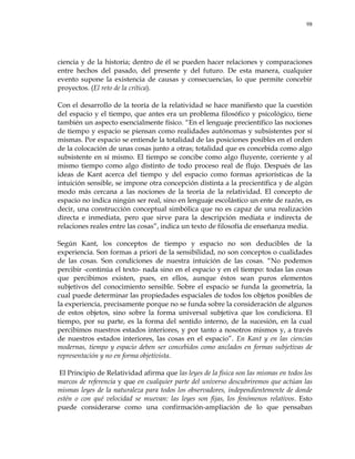 98
ciencia y de la historia; dentro de él se pueden hacer relaciones y comparaciones
entre hechos del pasado, del presente y del futuro. De esta manera, cualquier
evento supone la existencia de causas y consecuencias, lo que permite concebir
proyectos. (El reto de la crítica).
Con el desarrollo de la teoría de la relatividad se hace manifiesto que la cuestión
del espacio y el tiempo, que antes era un problema filosófico y psicológico, tiene
también un aspecto esencialmente físico. ―En el lenguaje precientífico las nociones
de tiempo y espacio se piensan como realidades autónomas y subsistentes por sí
mismas. Por espacio se entiende la totalidad de las posiciones posibles en el orden
de la colocación de unas cosas junto a otras; totalidad que es concebida como algo
subsistente en sí mismo. El tiempo se concibe como algo fluyente, corriente y al
mismo tiempo como algo distinto de todo proceso real de flujo. Después de las
ideas de Kant acerca del tiempo y del espacio como formas apriorísticas de la
intuición sensible, se impone otra concepción distinta a la precientífica y de algún
modo más cercana a las nociones de la teoría de la relatividad. El concepto de
espacio no indica ningún ser real, sino en lenguaje escolástico un ente de razón, es
decir, una construcción conceptual simbólica que no es capaz de una realización
directa e inmediata, pero que sirve para la descripción mediata e indirecta de
relaciones reales entre las cosas‖, indica un texto de filosofía de enseñanza media.
Según Kant, los conceptos de tiempo y espacio no son deducibles de la
experiencia. Son formas a priori de la sensibilidad, no son conceptos o cualidades
de las cosas. Son condiciones de nuestra intuición de las cosas. ―No podemos
percibir -continúa el texto- nada sino en el espacio y en el tiempo: todas las cosas
que percibimos existen, pues, en ellos, aunque éstos sean puros elementos
subjetivos del conocimiento sensible. Sobre el espacio se funda la geometría, la
cual puede determinar las propiedades espaciales de todos los objetos posibles de
la experiencia, precisamente porque no se funda sobre la consideración de algunos
de estos objetos, sino sobre la forma universal subjetiva que los condiciona. El
tiempo, por su parte, es la forma del sentido interno, de la sucesión, en la cual
percibimos nuestros estados interiores, y por tanto a nosotros mismos y, a través
de nuestros estados interiores, las cosas en el espacio‖. En Kant y en las ciencias
modernas, tiempo y espacio deben ser concebidos como anclados en formas subjetivas de
representación y no en forma objetivista.
El Principio de Relatividad afirma que las leyes de la física son las mismas en todos los
marcos de referencia y que en cualquier parte del universo descubriremos que actúan las
mismas leyes de la naturaleza para todos los observadores, independientemente de donde
estén o con qué velocidad se muevan: las leyes son fijas, los fenómenos relativos. Esto
puede considerarse como una confirmación-ampliación de lo que pensaban
 