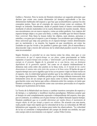 99
Galileo y Newton. Pero la teoría de Einstein introduce un segundo principio que
declara que existe una cuarta dimensión (el tiempo) equivalente a las tres
dimensiones habituales del espacio y que hay que acostumbrarse a pensar los dos
conceptos juntos. Nace así el concepto de espacio-tiempo como un continuo. El
tiempo se extiende, linealmente, desde el pasado hasta el futuro convirtiéndose
mediante el cálculo matemático en la cuarta dimensión de nuestro mundo. Ahora
nos encontramos con un nuevo espacio y reina un orden perfecto. Los viajeros del
espacio-tiempo dejan a su paso una línea, o estela, invisible que los físicos llaman
línea universal. Esta línea la trazan todos los objetos, sean átomos, personas o
estrellas, a su paso por el espacio y por el tiempo. Los accidentes que configuran la
línea universal que deja una persona en el espacio-tiempo vienen determinados
por su nacimiento y su muerte, los lugares en que sucedieron, así como las
ciudades en que ha vivido y los pueblos o países que visitó. ¡En el maravilloso y
desconocido viaje a través del universo de la relatividad pueden ocurrir las cosas
más inverosímiles!
Según Einstein, la gravedad no es una fuerza como las otras, sino que es una
consecuencia de que el espacio-tiempo no sea plano, como previamente se había
supuesto: el espacio-tiempo está curvado, o ―determinado‖, por la distribución de masa y
energía en él presente. Según él, la gravedad no es una fuerza, sino un fenómeno
dependiente de la geometría espacial. Así como en el espacio tridimensional la
distancia más corta entre dos puntos es la línea recta, en el mundo de las cuatro
dimensiones el camino más corto entre dos sucesos es la línea curva. El hecho de que el
espacio-tiempo sea curvo significa que la luz ya no parece viajar en líneas rectas en
el espacio. Así, la relatividad general predice que la luz debería ser desviada por
los campos gravitatorios. También predica que le tiempo debería transcurrir más
lentamente cerca de un cuerpo de gran masa como la tierra. Newton concibe la
gravitación como una fuerza que actúa a distancia entre los cuerpos, en tanto que
Einstein considera a la gravitación como una curvatura provocada en el espacio-
tiempo por la presencia de la masa.
La Teoría de la Relatividad nos fuerza a cambiar nuestros conceptos de espacio y
de tiempo, y a replantear y modificar muchos paradigmas. Debemos aceptar que
el tiempo no está completamente separado e independiente del espacio, sino que,
por el contrario, se combina con él para formar un objeto llamado espacio-tiempo.
Einstein estableció que no es posible determinar por medios físicos el movimiento de
ningún objeto; de ahí que tiempo y espacio son relativos. De acuerdo con esta teoría,
nada puede viajar más rápido que la velocidad de la luz; su velocidad, de 300 mil
kilómetros por segundo, es la misma para todos los observadores. ―La velocidad
de la luz es constante e independiente del cuerpo de donde sea emitida, sea que
este cuerpo esté en movimiento o en reposo‖, aclara Vélez Correa.
 