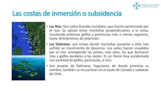 Las costas de inmersión o subsidencia
• Las Rías: Son valles fluviales hundidos, que fueron penetrando por
el mar. Se ubican entre montañas perpendiculares a la costa,
resultando entonces golfos y penínsulas más o menos regulares,
hasta 10 kilómetros de extensión.
• Las Dálmatas: son costas donde montañas paralelas a ellas han
sufrido un movimiento de descenso. Los valles fueron invadidos
por el mar, emergiendo las partes, mas altas, las que formaron
islas y golfos paralelas a las costas. Es un litoral muy accidentado
con cantidad de golfos, penínsulas, e islas.
• Son propias de Dalmacia, Yugoslavia, de donde proviene su
nombre; también se encuentran en el oeste de Canadá y sudoeste
de Chile.
 