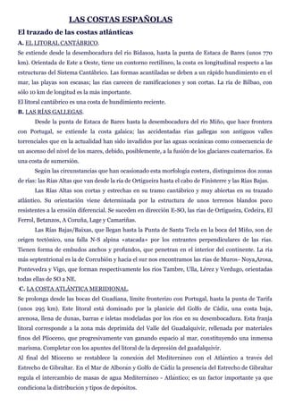 LAS COSTAS ESPAÑOLAS
El trazado de las costas atlánticas
A. EL LITORAL CANTÁBRICO.
Se extiende desde la desembocadura del río Bidasoa, hasta la punta de Estaca de Bares (unos 770
km). Orientada de Este a Oeste, tiene un contorno rectilíneo, la costa es longitudinal respecto a las
estructuras del Sistema Cantábrico. Las formas acantiladas se deben a un rápido hundimiento en el
mar, las playas son escasas; las rías carecen de ramificaciones y son cortas. La ría de Bilbao, con
sólo 10 km de longitud es la más importante.
El litoral cantábrico es una costa de hundimiento reciente.
B. LAS RÍAS GALLEGAS.
Desde la punta de Estaca de Bares hasta la desembocadura del río Miño, que hace frontera
con Portugal, se extiende la costa galaica; las accidentadas rías gallegas son antiguos valles
torrenciales que en la actualidad han sido invadidos por las aguas oceánicas como consecuencia de
un ascenso del nivel de los mares, debido, posiblemente, a la fusión de los glaciares cuaternarios. Es
una costa de sumersión.
Según las circunstancias que han ocasionado esta morfología costera, distinguimos dos zonas
de rías: las Rías Altas que van desde la ría de Ortigueira hasta el cabo de Finisterre y las Rías Bajas.
Las Rías Altas son cortas y estrechas en su tramo cantábrico y muy abiertas en su trazado
atlántico. Su orientación viene determinada por la estructura de unos terrenos blandos poco
resistentes a la erosión diferencial. Se suceden en dirección E-SO, las rías de Ortigueira, Cedeira, El
Ferrol, Betanzos, A Coruña, Lage y Camariñas.
Las Rías Bajas/Baixas, que llegan hasta la Punta de Santa Tecla en la boca del Miño, son de
origen tectónico, una falla N-S alpina «atacada» por los entrantes perpendiculares de las rías.
Tienen forma de embudos anchos y profundos, que penetran en el interior del continente. La ría
más septentrional es la de Corcubión y hacia el sur nos encontramos las rías de Muros- Noya,Arosa,
Pontevedra y Vigo, que forman respectivamente los ríos Tambre, Ulla, Lérez y Verdugo, orientadas
todas ellas de SO a NE.
C. LA COSTA ATLÁNTICA MERIDIONAL.
Se prolonga desde las bocas del Guadiana, límite fronterizo con Portugal, hasta la punta de Tarifa
(unos 295 km). Este litoral está dominado por la planicie del Golfo de Cádiz, una costa baja,
arenosa, llena de dunas, barras e isletas modeladas por los ríos en su desembocadura. Esta franja
litoral corresponde a la zona más deprimida del Valle del Guadalquivir, rellenada por materiales
finos del Plioceno, que progresivamente van ganando espacio al mar, constituyendo una inmensa
marisma. Completar con los apuntes del litoral de la depresión del guadalquivir.
Al final del Mioceno se re s del
Estrecho de Gibraltar. n y Golfo d diz la presencia del Estrecho de Gibraltar
regula el intercambio neo - ntico; es un factor importante ya que
sitos.
 