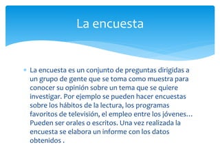 La encuesta
 La encuesta es un conjunto de preguntas dirigidas a
un grupo de gente que se toma como muestra para
conocer su opinión sobre un tema que se quiere
investigar. Por ejemplo se pueden hacer encuestas
sobre los hábitos de la lectura, los programas
favoritos de televisión, el empleo entre los jóvenes…
Pueden ser orales o escritos. Una vez realizada la
encuesta se elabora un informe con los datos
obtenidos .

 