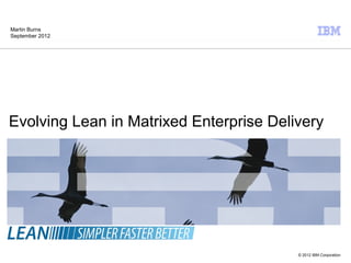 Martin Burns
September 2012




Evolving Lean in Matrixed Enterprise Delivery




                                         © 2012 IBM Corporation
 
