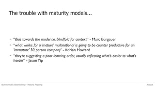 The trouble with maturity models...
• “Bias towards the model I.e. blindfold for context” - Marc Burgauer
• “what works fo...