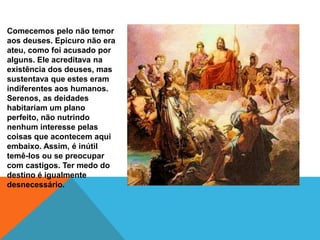 Comecemos pelo não temor
aos deuses. Epicuro não era
ateu, como foi acusado por
alguns. Ele acreditava na
existência dos deuses, mas
sustentava que estes eram
indiferentes aos humanos.
Serenos, as deidades
habitariam um plano
perfeito, não nutrindo
nenhum interesse pelas
coisas que acontecem aqui
embaixo. Assim, é inútil
temê-los ou se preocupar
com castigos. Ter medo do
destino é igualmente
desnecessário.
 