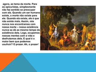 agora, ao tema da morte. Para
os epicuristas, simplesmente
não faz sentido se preocupar
com ela. Quando um ser humano
existe, a morte não existe para
ele. Quando ela existe, ele é que
não existe mais. Assim, nós
nunca nos encontramos com
nossa morte – nossa existência
nunca se dá ao mesmo tempo da
existência dela. Logo, ocupemos
nossas mentes com a vida e
desfrutemos dela. E qual é o
maior bem que podemos
usufruir? O prazer. Ah, o prazer!
 