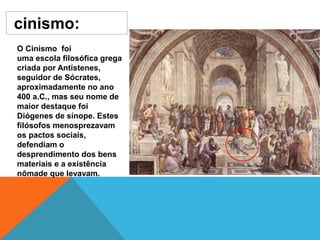 cinismo:
O Cinismo foi
uma escola filosófica grega
criada por Antístenes,
seguidor de Sócrates,
aproximadamente no ano
400 a.C., mas seu nome de
maior destaque foi
Diógenes de sínope. Estes
filósofos menosprezavam
os pactos sociais,
defendiam o
desprendimento dos bens
materiais e a existência
nômade que levavam.
 