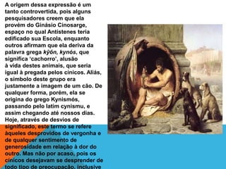A origem dessa expressão é um
tanto controvertida, pois alguns
pesquisadores creem que ela
provém do Ginásio Cinosarge,
espaço no qual Antístenes teria
edificado sua Escola, enquanto
outros afirmam que ela deriva da
palavra grega kŷőn, kynós, que
significa ‘cachorro’, alusão
à vida destes animais, que seria
igual à pregada pelos cínicos. Aliás,
o símbolo deste grupo era
justamente a imagem de um cão. De
qualquer forma, porém, ela se
origina do grego Kynismós,
passando pelo latim cynismu, e
assim chegando até nossos dias.
Hoje, através de desvios de
significado, este termo se refere
àqueles desprovidos de vergonha e
de qualquer sentimento de
generosidade em relação à dor do
outro. Mas não por acaso, pois os
cínicos desejavam se desprender de
todo tipo de preocupação, inclusive
 